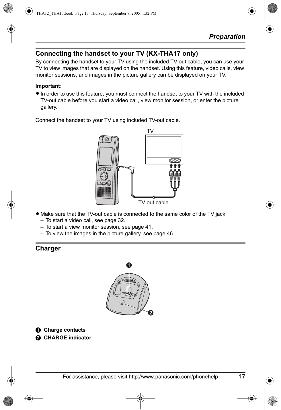 PreparationFor assistance, please visit http://www.panasonic.com/phonehelp 17Connecting the handset to your TV (KX-THA17 only)By connecting the handset to your TV using the included TV-out cable, you can use your TV to view images that are displayed on the handset. Using this feature, video calls, view monitor sessions, and images in the picture gallery can be displayed on your TV.Important:LIn order to use this feature, you must connect the handset to your TV with the included TV-out cable before you start a video call, view monitor session, or enter the picture gallery. Connect the handset to your TV using included TV-out cable.LMake sure that the TV-out cable is connected to the same color of the TV jack.– To start a video call, see page 32.– To start a view monitor session, see page 41.– To view the images in the picture gallery, see page 46.ChargerACharge contactsBCHARGE indicatorTV out cableTVABTHA12_THA17.book  Page 17  Thursday, September 8, 2005  1:32 PM