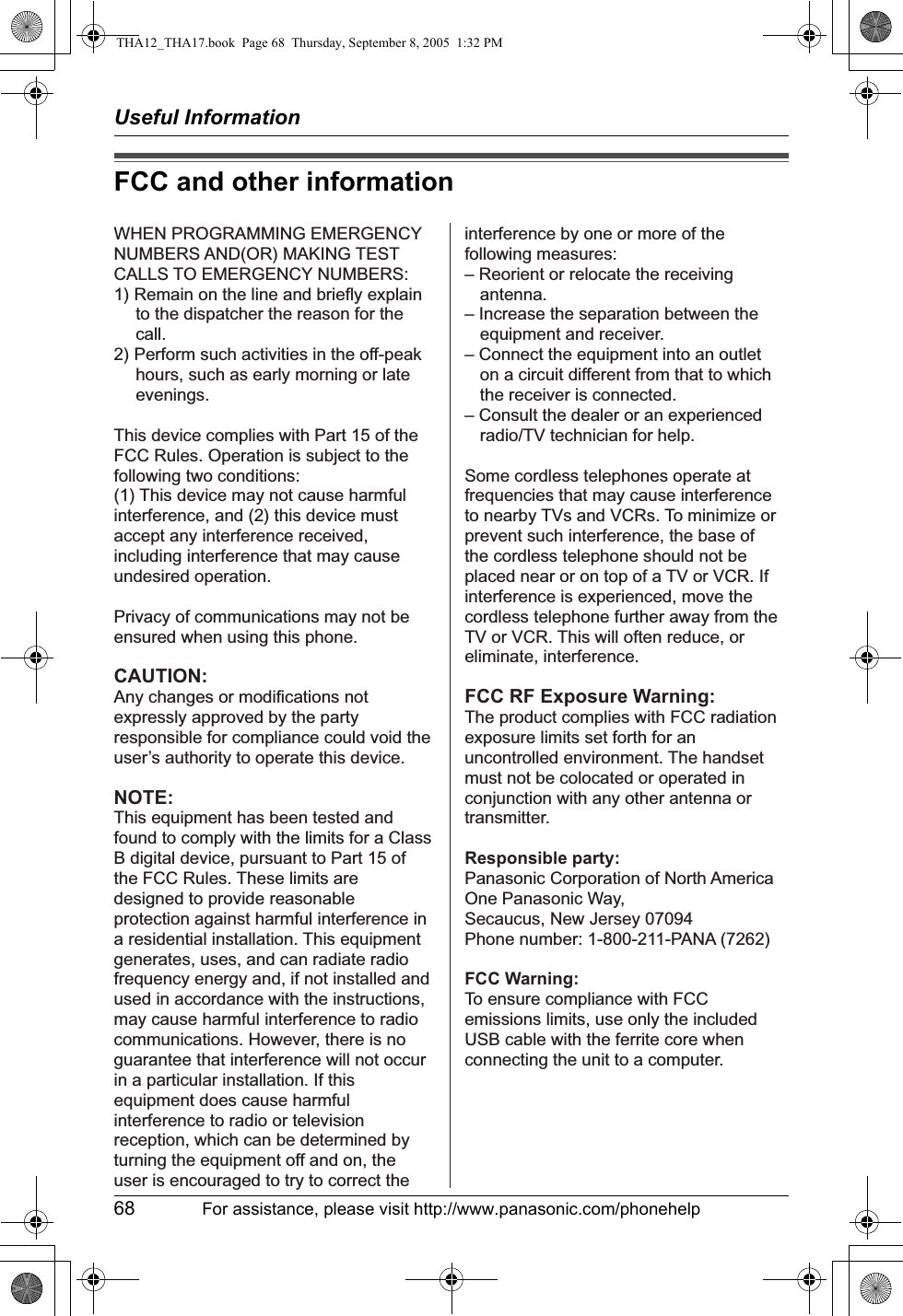 Useful Information68 For assistance, please visit http://www.panasonic.com/phonehelpFCC and other informationWHEN PROGRAMMING EMERGENCY NUMBERS AND(OR) MAKING TEST CALLS TO EMERGENCY NUMBERS:1) Remain on the line and briefly explain to the dispatcher the reason for the call.2) Perform such activities in the off-peak hours, such as early morning or late evenings.This device complies with Part 15 of the FCC Rules. Operation is subject to the following two conditions:(1) This device may not cause harmful interference, and (2) this device must accept any interference received, including interference that may cause undesired operation.Privacy of communications may not be ensured when using this phone.CAUTION:Any changes or modifications not expressly approved by the party responsible for compliance could void the user’s authority to operate this device.NOTE:This equipment has been tested and found to comply with the limits for a Class B digital device, pursuant to Part 15 of the FCC Rules. These limits are designed to provide reasonable protection against harmful interference in a residential installation. This equipment generates, uses, and can radiate radio frequency energy and, if not installed and used in accordance with the instructions, may cause harmful interference to radio communications. However, there is no guarantee that interference will not occur in a particular installation. If this equipment does cause harmful interference to radio or television reception, which can be determined by turning the equipment off and on, the user is encouraged to try to correct the interference by one or more of the following measures:– Reorient or relocate the receiving antenna.– Increase the separation between the equipment and receiver.– Connect the equipment into an outlet on a circuit different from that to which the receiver is connected.– Consult the dealer or an experienced radio/TV technician for help.Some cordless telephones operate at frequencies that may cause interference to nearby TVs and VCRs. To minimize or prevent such interference, the base of the cordless telephone should not be placed near or on top of a TV or VCR. If interference is experienced, move the cordless telephone further away from the TV or VCR. This will often reduce, or eliminate, interference.FCC RF Exposure Warning:The product complies with FCC radiation exposure limits set forth for an uncontrolled environment. The handset must not be colocated or operated in conjunction with any other antenna or transmitter.Responsible party:Panasonic Corporation of North AmericaOne Panasonic Way, Secaucus, New Jersey 07094Phone number: 1-800-211-PANA (7262)FCC Warning:To ensure compliance with FCC emissions limits, use only the included USB cable with the ferrite core when connecting the unit to a computer.THA12_THA17.book  Page 68  Thursday, September 8, 2005  1:32 PM