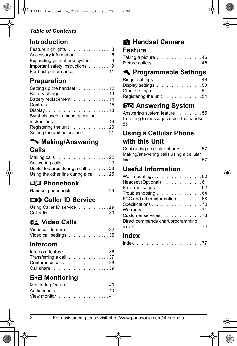 Table of Contents2For assistance, please visit http://www.panasonic.com/phonehelpIntroductionFeature highlights. . . . . . . . . . . . . . . . . . 3Accessory information  . . . . . . . . . . . . . . 5Expanding your phone system . . . . . . . . 6Important safety instructions  . . . . . . . . . 9For best performance . . . . . . . . . . . . . . 11PreparationSetting up the handset . . . . . . . . . . . . . 12Battery charge  . . . . . . . . . . . . . . . . . . . 13Battery replacement . . . . . . . . . . . . . . . 14Controls  . . . . . . . . . . . . . . . . . . . . . . . . 15Display . . . . . . . . . . . . . . . . . . . . . . . . . 18Symbols used in these operating instructions . . . . . . . . . . . . . . . . . . . . . . 19Registering the unit  . . . . . . . . . . . . . . . 20Setting the unit before use . . . . . . . . . . 21C Making/Answering CallsMaking calls . . . . . . . . . . . . . . . . . . . . . 22Answering calls  . . . . . . . . . . . . . . . . . . 23Useful features during a call. . . . . . . . . 23Using the other line during a call  . . . . . 25d PhonebookHandset phonebook . . . . . . . . . . . . . . . 26G Caller ID ServiceUsing Caller ID service. . . . . . . . . . . . . 29Caller list. . . . . . . . . . . . . . . . . . . . . . . . 30u Video CallsVideo call feature . . . . . . . . . . . . . . . . . 32Video call settings  . . . . . . . . . . . . . . . . 35IntercomIntercom feature . . . . . . . . . . . . . . . . . . 36Transferring a call. . . . . . . . . . . . . . . . . 37Conference calls. . . . . . . . . . . . . . . . . . 38Call share . . . . . . . . . . . . . . . . . . . . . . . 39F MonitoringMonitoring feature  . . . . . . . . . . . . . . . . 40Audio monitor . . . . . . . . . . . . . . . . . . . . 40View monitor. . . . . . . . . . . . . . . . . . . . . 41v Handset Camera FeatureTaking a picture  . . . . . . . . . . . . . . . . . . 46Picture gallery. . . . . . . . . . . . . . . . . . . . 46h Programmable SettingsRinger settings . . . . . . . . . . . . . . . . . . . 48Display settings  . . . . . . . . . . . . . . . . . . 50Other settings . . . . . . . . . . . . . . . . . . . . 51Registering the unit. . . . . . . . . . . . . . . . 54i Answering SystemAnswering system feature  . . . . . . . . . . 55Listening to messages using the handset55Using a Cellular Phone with this UnitConfiguring a cellular phone . . . . . . . . . 57Making/answering calls using a cellular line  . . . . . . . . . . . . . . . . . . . . . . . . . . . . 57Useful InformationWall mounting. . . . . . . . . . . . . . . . . . . . 60Headset (Optional) . . . . . . . . . . . . . . . . 61Error messages  . . . . . . . . . . . . . . . . . . 62Troubleshooting . . . . . . . . . . . . . . . . . . 64FCC and other information . . . . . . . . . . 68Specifications . . . . . . . . . . . . . . . . . . . . 70Warranty . . . . . . . . . . . . . . . . . . . . . . . . 71Customer services . . . . . . . . . . . . . . . . 73Direct commands chart/programming index . . . . . . . . . . . . . . . . . . . . . . . . . . . 74IndexIndex. . . . . . . . . . . . . . . . . . . . . . . . . . . 77THA12_THA17.book  Page 2  Thursday, September 8, 2005  1:32 PM