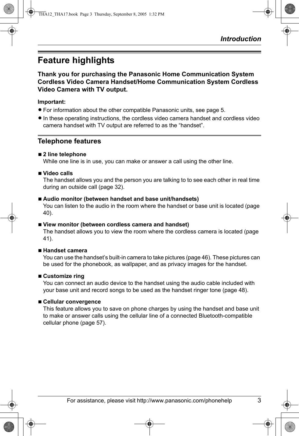 IntroductionFor assistance, please visit http://www.panasonic.com/phonehelp 3Feature highlightsThank you for purchasing the Panasonic Home Communication System Cordless Video Camera Handset/Home Communication System Cordless Video Camera with TV output.Important:LFor information about the other compatible Panasonic units, see page 5.LIn these operating instructions, the cordless video camera handset and cordless video camera handset with TV output are referred to as the “handset”.Telephone featuresN2 line telephoneWhile one line is in use, you can make or answer a call using the other line.NVideo callsThe handset allows you and the person you are talking to to see each other in real time during an outside call (page 32).NAudio monitor (between handset and base unit/handsets)You can listen to the audio in the room where the handset or base unit is located (page 40).NView monitor (between cordless camera and handset)The handset allows you to view the room where the cordless camera is located (page 41).NHandset cameraYou can use the handset’s built-in camera to take pictures (page 46). These pictures can be used for the phonebook, as wallpaper, and as privacy images for the handset.NCustomize ringYou can connect an audio device to the handset using the audio cable included with your base unit and record songs to be used as the handset ringer tone (page 48).NCellular convergenceThis feature allows you to save on phone charges by using the handset and base unit to make or answer calls using the cellular line of a connected Bluetooth-compatible cellular phone (page 57).THA12_THA17.book  Page 3  Thursday, September 8, 2005  1:32 PM