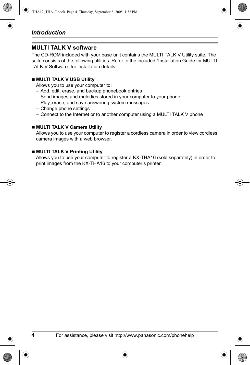 Introduction4For assistance, please visit http://www.panasonic.com/phonehelpMULTI TALK V softwareThe CD-ROM included with your base unit contains the MULTI TALK V Utility suite. The suite consists of the following utilities. Refer to the included “Installation Guide for MULTI TALK V Software” for installation details.NMULTI TALK V USB UtilityAllows you to use your computer to:– Add, edit, erase, and backup phonebook entries– Send images and melodies stored in your computer to your phone– Play, erase, and save answering system messages– Change phone settings– Connect to the Internet or to another computer using a MULTI TALK V phoneNMULTI TALK V Camera UtilityAllows you to use your computer to register a cordless camera in order to view cordless camera images with a web browser.NMULTI TALK V Printing UtilityAllows you to use your computer to register a KX-THA16 (sold separately) in order to print images from the KX-THA16 to your computer’s printer.THA12_THA17.book  Page 4  Thursday, September 8, 2005  1:32 PM