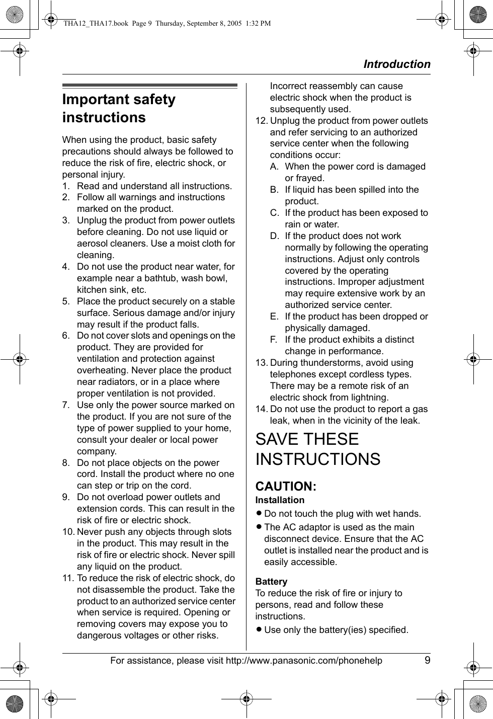 IntroductionFor assistance, please visit http://www.panasonic.com/phonehelp 9Important safety instructionsWhen using the product, basic safety precautions should always be followed to reduce the risk of fire, electric shock, or personal injury.1. Read and understand all instructions.2. Follow all warnings and instructions marked on the product.3. Unplug the product from power outlets before cleaning. Do not use liquid or aerosol cleaners. Use a moist cloth for cleaning.4. Do not use the product near water, for example near a bathtub, wash bowl, kitchen sink, etc.5. Place the product securely on a stable surface. Serious damage and/or injury may result if the product falls.6. Do not cover slots and openings on the product. They are provided for ventilation and protection against overheating. Never place the product near radiators, or in a place where proper ventilation is not provided.7. Use only the power source marked on the product. If you are not sure of the type of power supplied to your home, consult your dealer or local power company.8. Do not place objects on the power cord. Install the product where no one can step or trip on the cord.9. Do not overload power outlets and extension cords. This can result in the risk of fire or electric shock.10. Never push any objects through slots in the product. This may result in the risk of fire or electric shock. Never spill any liquid on the product.11. To reduce the risk of electric shock, do not disassemble the product. Take the product to an authorized service center when service is required. Opening or removing covers may expose you to dangerous voltages or other risks. Incorrect reassembly can cause electric shock when the product is subsequently used.12. Unplug the product from power outlets and refer servicing to an authorized service center when the following conditions occur:A. When the power cord is damaged or frayed.B. If liquid has been spilled into the product.C. If the product has been exposed to rain or water.D. If the product does not work normally by following the operating instructions. Adjust only controls covered by the operating instructions. Improper adjustment may require extensive work by an authorized service center.E. If the product has been dropped or physically damaged.F. If the product exhibits a distinct change in performance.13. During thunderstorms, avoid using telephones except cordless types. There may be a remote risk of an electric shock from lightning.14. Do not use the product to report a gas leak, when in the vicinity of the leak.SAVE THESE INSTRUCTIONSCAUTION:InstallationLDo not touch the plug with wet hands.LThe AC adaptor is used as the main disconnect device. Ensure that the AC outlet is installed near the product and is easily accessible.BatteryTo reduce the risk of fire or injury to persons, read and follow these instructions.LUse only the battery(ies) specified.THA12_THA17.book  Page 9  Thursday, September 8, 2005  1:32 PM