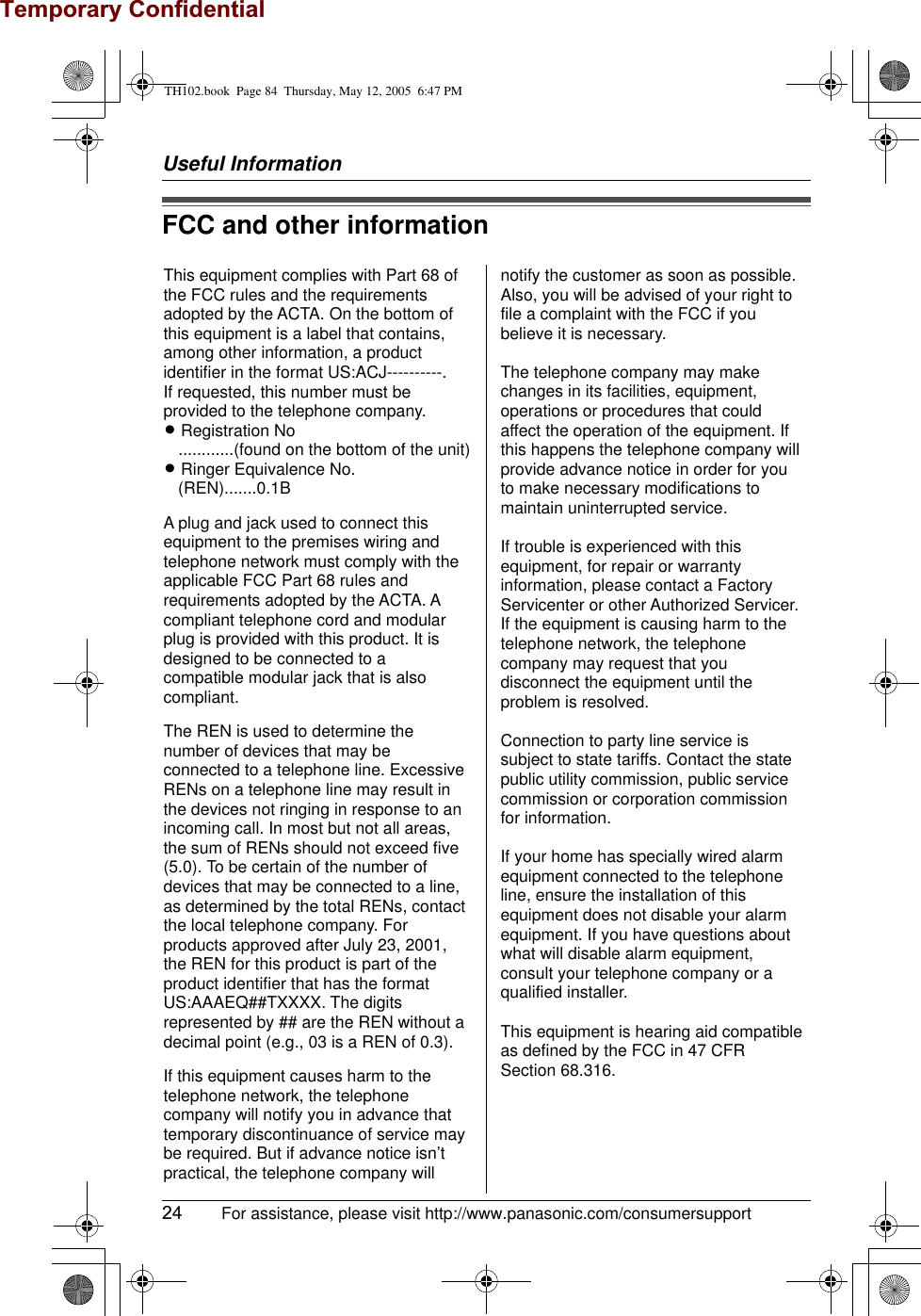Temporary ConfidentialUseful Information24  For assistance, please visit http://www.panasonic.com/consumersupportFCC and other informationThis equipment complies with Part 68 of the FCC rules and the requirements adopted by the ACTA. On the bottom of this equipment is a label that contains, among other information, a product identifier in the format US:ACJ----------.If requested, this number must be provided to the telephone company.L Registration No   ............(found on the bottom of the unit)L Ringer Equivalence No.   (REN).......0.1BA plug and jack used to connect this equipment to the premises wiring and telephone network must comply with the applicable FCC Part 68 rules and requirements adopted by the ACTA. A compliant telephone cord and modular plug is provided with this product. It is designed to be connected to a compatible modular jack that is also compliant.The REN is used to determine the number of devices that may be connected to a telephone line. Excessive RENs on a telephone line may result in the devices not ringing in response to an incoming call. In most but not all areas, the sum of RENs should not exceed five (5.0). To be certain of the number of devices that may be connected to a line, as determined by the total RENs, contact the local telephone company. For products approved after July 23, 2001, the REN for this product is part of the product identifier that has the format US:AAAEQ##TXXXX. The digits represented by ## are the REN without a decimal point (e.g., 03 is a REN of 0.3).If this equipment causes harm to the telephone network, the telephone company will notify you in advance that  temporary discontinuance of service may be required. But if advance notice isn’t practical, the telephone company will notify the customer as soon as possible. Also, you will be advised of your right to file a complaint with the FCC if you believe it is necessary.The telephone company may make changes in its facilities, equipment, operations or procedures that could affect the operation of the equipment. If this happens the telephone company will provide advance notice in order for you to make necessary modifications to maintain uninterrupted service.If trouble is experienced with this equipment, for repair or warranty information, please contact a Factory Servicenter or other Authorized Servicer. If the equipment is causing harm to the telephone network, the telephone company may request that you disconnect the equipment until the problem is resolved.Connection to party line service is subject to state tariffs. Contact the state public utility commission, public service commission or corporation commission for information.If your home has specially wired alarm equipment connected to the telephone line, ensure the installation of this equipment does not disable your alarm equipment. If you have questions about what will disable alarm equipment, consult your telephone company or a qualified installer.This equipment is hearing aid compatible as defined by the FCC in 47 CFR Section 68.316.TH102.book  Page 84  Thursday, May 12, 2005  6:47 PM