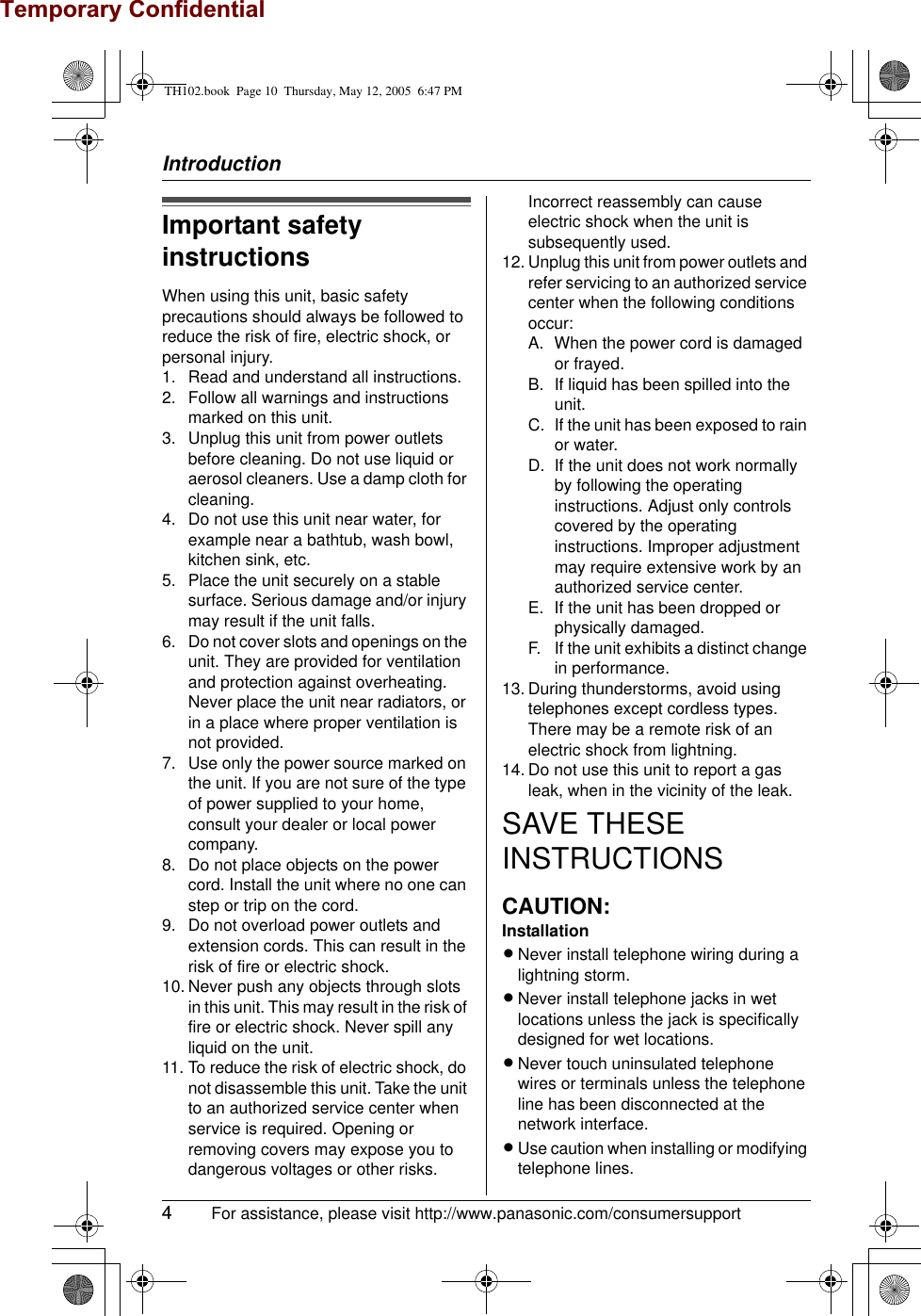 Temporary ConfidentialIntroduction4 For assistance, please visit http://www.panasonic.com/consumersupportImportant safety instructionsWhen using this unit, basic safety precautions should always be followed to reduce the risk of fire, electric shock, or personal injury.1. Read and understand all instructions.2. Follow all warnings and instructions marked on this unit.3. Unplug this unit from power outlets before cleaning. Do not use liquid or aerosol cleaners. Use a damp cloth for cleaning.4. Do not use this unit near water, for example near a bathtub, wash bowl, kitchen sink, etc.5. Place the unit securely on a stable surface. Serious damage and/or injury may result if the unit falls.6. Do not cover slots and openings on the unit. They are provided for ventilation and protection against overheating. Never place the unit near radiators, or in a place where proper ventilation is not provided.7. Use only the power source marked on the unit. If you are not sure of the type of power supplied to your home, consult your dealer or local power company.8. Do not place objects on the power cord. Install the unit where no one can step or trip on the cord.9. Do not overload power outlets and extension cords. This can result in the risk of fire or electric shock.10. Never push any objects through slots in this unit. This may result in the risk of fire or electric shock. Never spill any liquid on the unit.11. To reduce the risk of electric shock, do not disassemble this unit. Take the unit to an authorized service center when service is required. Opening or removing covers may expose you to dangerous voltages or other risks. Incorrect reassembly can cause electric shock when the unit is subsequently used.12. Unplug this unit from power outlets and refer servicing to an authorized service center when the following conditions occur:A. When the power cord is damaged or frayed.B. If liquid has been spilled into the unit.C. If the unit has been exposed to rain or water.D. If the unit does not work normally by following the operating instructions. Adjust only controls covered by the operating instructions. Improper adjustment may require extensive work by an authorized service center.E. If the unit has been dropped or physically damaged.F. If the unit exhibits a distinct change in performance.13. During thunderstorms, avoid using telephones except cordless types. There may be a remote risk of an electric shock from lightning.14. Do not use this unit to report a gas leak, when in the vicinity of the leak.SAVE THESE INSTRUCTIONSCAUTION:InstallationLNever install telephone wiring during a lightning storm.LNever install telephone jacks in wet locations unless the jack is specifically designed for wet locations.LNever touch uninsulated telephone wires or terminals unless the telephone line has been disconnected at the network interface.LUse caution when installing or modifying telephone lines.TH102.book  Page 10  Thursday, May 12, 2005  6:47 PM