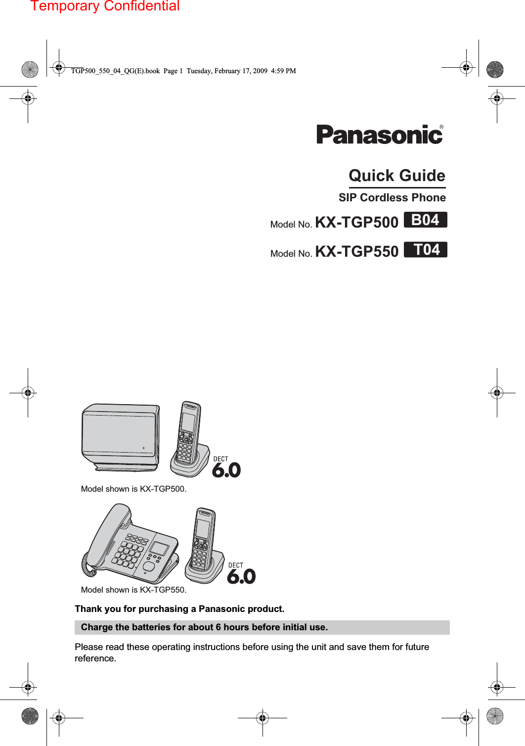 Temporary ConfidentialThank you for purchasing a Panasonic product.Please read these operating instructions before using the unit and save them for future reference.Charge the batteries for about 6 hours before initial use.Quick GuideSIP Cordless PhoneModel No. KX-TGP500Model No. KX-TGP550Model shown is KX-TGP500.B04Model shown is KX-TGP550.TGP500_550_04_QG(E).book  Page 1  Tuesday, February 17, 2009  4:59 PM