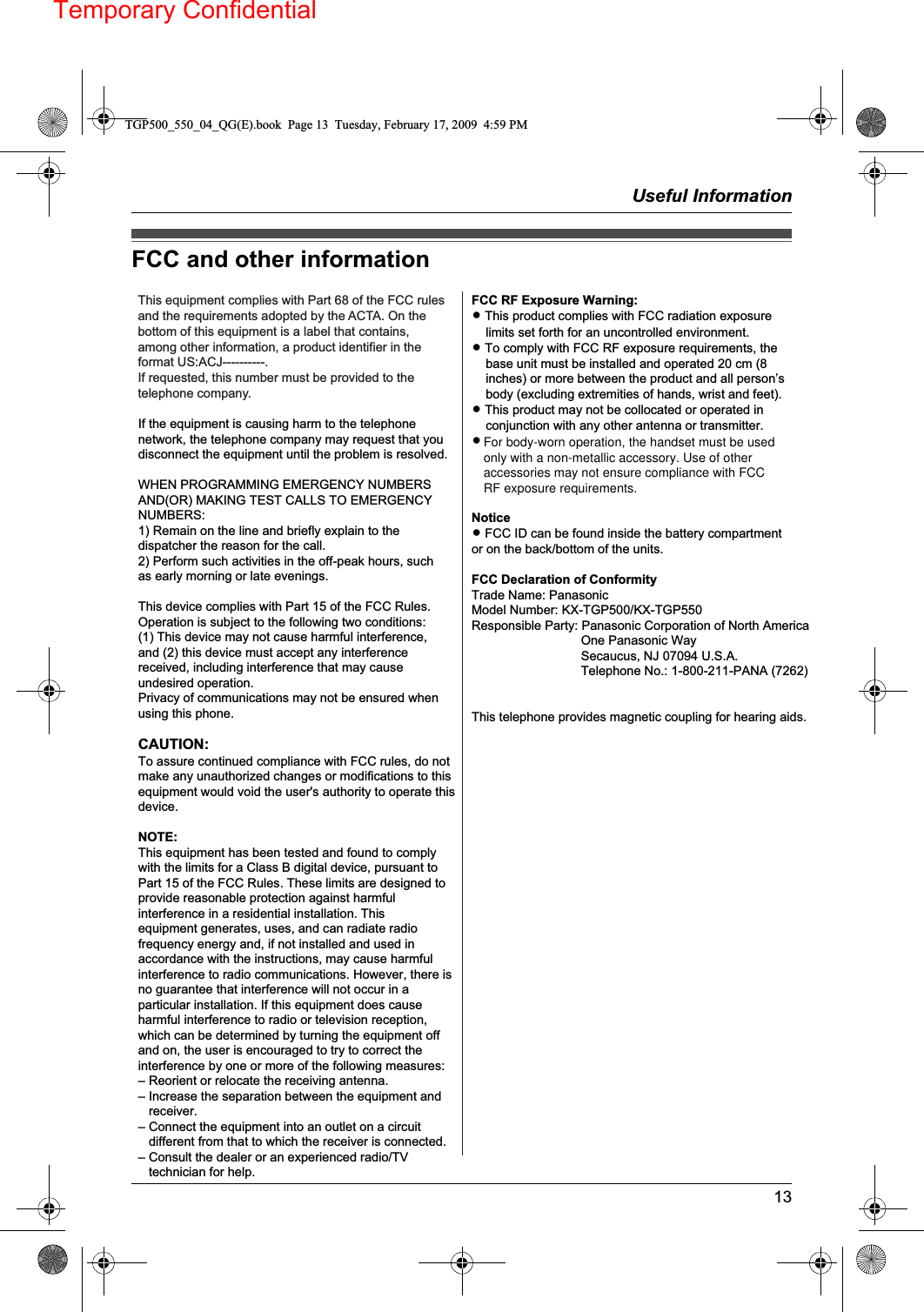 Temporary ConfidentialUseful Information13FCC and other informationThis equipment complies with Part 68 of the FCC rules and the requirements adopted by the ACTA. On the bottom of this equipment is a label that contains, among other information, a product identifier in the format US:ACJ----------.If requested, this number must be provided to the telephone company.L Registration No............. (found on the back of the unit/KX-TGP500)  (found on the bottom of the unit/KX-TGP550)L Ringer Equivalence No. (REN).......0.1BA plug and jack used to connect this equipment to the premises wiring and telephone network must comply with the applicable FCC Part 68 rules and requirements adopted by the ACTA. A compliant telephone cord and modular plug is provided with the product. It is designed to be connected to a compatible modular jack that is also compliant.The REN is used to determine the number of devices that may be connected to a telephone line. Excessive RENs on a telephone line may result in the devices not ringing in response to an incoming call. In most but not all areas, the sum of RENs should not exceed five (5.0). To be certain of the number of devices that may be connected to a line, as determined by the total RENs, contact the local telephone company. For products approved after July 23, 2001, the REN for the product is part of the product identifier that has the format US:AAAEQ##TXXXX. The digits represented by ## are the REN without a decimal point (e.g., 03 is a REN of 0.3).If this equipment causes harm to the telephone network, the telephone company will notify you in advance that temporary discontinuance of service may be required. But if advance notice isn&apos;t practical, the telephone company will notify the customer as soon as possible. Also, you will be advised of your right to file a complaint with the FCC if you believe it is necessary.The telephone company may make changes in its facilities, equipment, operations or procedures that could affect the operation of the equipment. If this happens the telephone company will provide advance notice in order for you to make necessary modifications to maintain uninterrupted service.If trouble is experienced with this equipment, for repair or warranty information, please contact a Factory Service Center or other Authorized Servicer. If the equipment is causing harm to the telephone network, the telephone company may request that you disconnect the equipment until the problem is resolved.Connection to party line service is subject to state tariffs. Contact the state public utility commission, public service commission or corporation commission for information.If your home has specially wired alarm equipment connected to the telephone line, ensure the installation of this equipment does not disable your alarm equipment. If you have questions about what will disable alarm equipment, consult your telephone company or a qualified installer.This equipment is hearing aid compatible as defined by the FCC in 47 CFR Section 68.316.When you hold the phone to your ear, noise might be heard in your Hearing Aid. Some Hearing Aids are not adequately shielded from external RF (radio frequency) energy. If noise occurs, use an optional headset accessory or the speakerphone option (if applicable) when using this phone. Consult with your audiologist or Hearing Aid manufacturer about the availability of Hearing Aids which provide adequate shielding to RF energy commonly emitted by digital devices.WHEN PROGRAMMING EMERGENCY NUMBERS AND(OR) MAKING TEST CALLS TO EMERGENCY NUMBERS:1) Remain on the line and briefly explain to the dispatcher the reason for the call.2) Perform such activities in the off-peak hours, such as early morning or late evenings.This device complies with Part 15 of the FCC Rules. Operation is subject to the following two conditions:(1) This device may not cause harmful interference, and (2) this device must accept any interference received, including interference that may cause undesired operation.Privacy of communications may not be ensured when using this phone.CAUTION:Any changes or modifications not expressly approved by the party responsible for compliance could void the user’s authority to operate this device.NOTE:This equipment has been tested and found to comply with the limits for a Class B digital device, pursuant to Part 15 of the FCC Rules. These limits are designed to provide reasonable protection against harmful interference in a residential installation. Thisequipment generates, uses, and can radiate radio  TGP500_550_04_QG(E).book  Page 13  Tuesday, February 17, 2009  4:59 PMIf the equipment is causing harm to the telephone network, the telephone company may request that you disconnect the equipment until the problem is resolved. WHEN PROGRAMMING EMERGENCY NUMBERS AND(OR) MAKING TEST CALLS TO EMERGENCY NUMBERS: 1) Remain on the line and briefly explain to the dispatcher the reason for the call. 2) Perform such activities in the off-peak hours, such as early morning or late evenings. This device complies with Part 15 of the FCC Rules. Operation is subject to the following two conditions: (1) This device may not cause harmful interference, and (2) this device must accept any interference received, including interference that may cause undesired operation. Privacy of communications may not be ensured when using this phone. CAUTION: To assure continued compliance with FCC rules, do not make any unauthorized changes or modifications to this equipment would void the user&apos;s authority to operate this device. NOTE: This equipment has been tested and found to comply with the limits for a Class B digital device, pursuant to Part 15 of the FCC Rules. These limits are designed to provide reasonable protection against harmful interference in a residential installation. This equipment generates, uses, and can radiate radio frequency energy and, if not installed and used in accordance with the instructions, may cause harmful interference to radio communications. However, there is no guarantee that interference will not occur in a particular installation. If this equipment does cause harmful interference to radio or television reception, which can be determined by turning the equipment off and on, the user is encouraged to try to correct the interference by one or more of the following measures: – Reorient or relocate the receiving antenna. – Increase the separation between the equipment and   receiver. – Connect the equipment into an outlet on a circuit   different from that to which the receiver is connected. – Consult the dealer or an experienced radio/TV   technician for help.FCC RF Exposure Warning: L This product complies with FCC radiation exposure     limits set forth for an uncontrolled environment. L To comply with FCC RF exposure requirements, the     base unit must be installed and operated 20 cm (8     inches) or more between the product and all person’s     body (excluding extremities of hands, wrist and feet). L This product may not be collocated or operated in     conjunction with any other antenna or transmitter. L The handset may be carried and operated with only     the specific provided belt-clip. Other non-tested belt-     clips or similar body-worn accessories may not     comply and must be avoided.  Notice L FCC ID can be found inside the battery compartment or on the back/bottom of the units.  FCC Declaration of Conformity Trade Name: Panasonic Model Number: KX-TGP500/KX-TGP550 Responsible Party: Panasonic Corporation of North America                                One Panasonic Way                                Secaucus, NJ 07094 U.S.A.                                Telephone No.: 1-800-211-PANA (7262)   This telephone provides magnetic coupling for hearing aids.For body-worn operation, the handset must be usedonly with a non-metallic accessory. Use of otheraccessories may not ensure compliance with FCCRF exposure requirements.For body-worn operation, the handset must be used only with a non-metallic accessory. Use of other accessories may not ensure compliance with FCC RF exposure requirements.