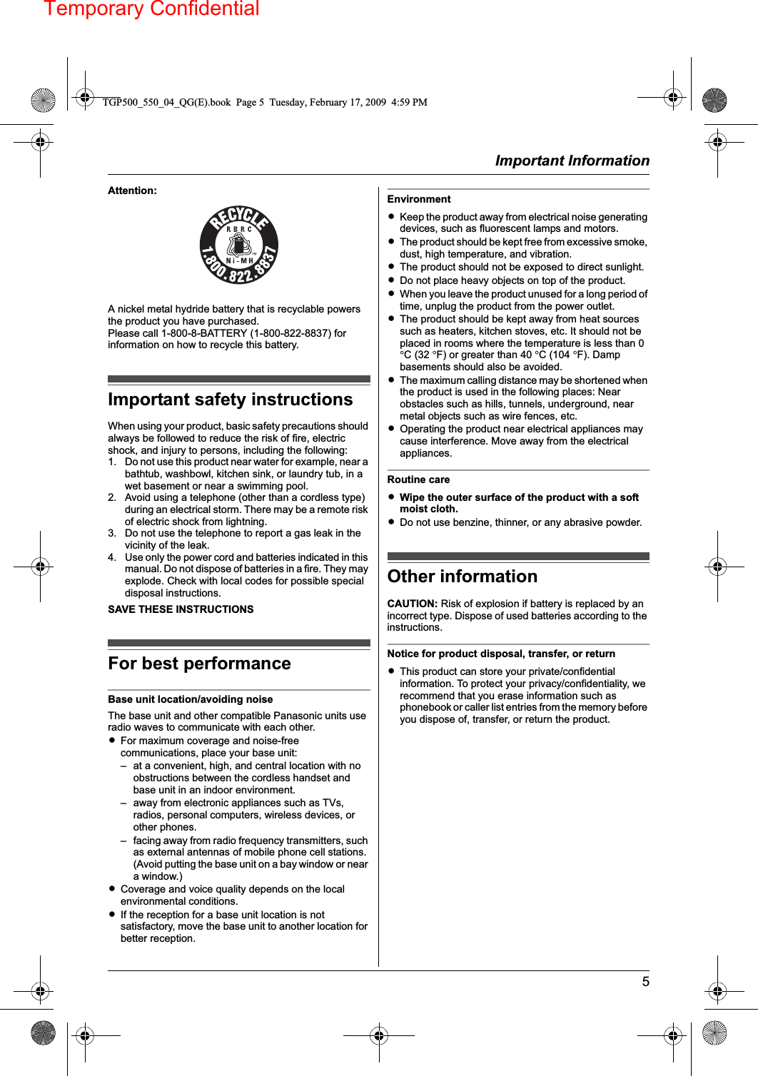 Temporary ConfidentialImportant Information5Attention:A nickel metal hydride battery that is recyclable powers the product you have purchased.Please call 1-800-8-BATTERY (1-800-822-8837) for information on how to recycle this battery.Important safety instructionsWhen using your product, basic safety precautions should always be followed to reduce the risk of fire, electric shock, and injury to persons, including the following:1. Do not use this product near water for example, near a bathtub, washbowl, kitchen sink, or laundry tub, in a wet basement or near a swimming pool.2. Avoid using a telephone (other than a cordless type) during an electrical storm. There may be a remote risk of electric shock from lightning.3. Do not use the telephone to report a gas leak in the vicinity of the leak.4. Use only the power cord and batteries indicated in this manual. Do not dispose of batteries in a fire. They may explode. Check with local codes for possible special disposal instructions.SAVE THESE INSTRUCTIONSFor best performanceBase unit location/avoiding noiseThe base unit and other compatible Panasonic units use radio waves to communicate with each other.LFor maximum coverage and noise-free communications, place your base unit:– at a convenient, high, and central location with no obstructions between the cordless handset and base unit in an indoor environment.– away from electronic appliances such as TVs, radios, personal computers, wireless devices, or other phones.– facing away from radio frequency transmitters, such as external antennas of mobile phone cell stations. (Avoid putting the base unit on a bay window or near a window.)LCoverage and voice quality depends on the local environmental conditions.LIf the reception for a base unit location is not satisfactory, move the base unit to another location for better reception.EnvironmentLKeep the product away from electrical noise generating devices, such as fluorescent lamps and motors.LThe product should be kept free from excessive smoke, dust, high temperature, and vibration.LThe product should not be exposed to direct sunlight.LDo not place heavy objects on top of the product.LWhen you leave the product unused for a long period of time, unplug the product from the power outlet.LThe product should be kept away from heat sources such as heaters, kitchen stoves, etc. It should not be placed in rooms where the temperature is less than 0 °C (32 °F) or greater than 40 °C (104 °F). Damp basements should also be avoided.LThe maximum calling distance may be shortened when the product is used in the following places: Near obstacles such as hills, tunnels, underground, near metal objects such as wire fences, etc.LOperating the product near electrical appliances may cause interference. Move away from the electrical appliances.Routine careLWipe the outer surface of the product with a soft moist cloth.LDo not use benzine, thinner, or any abrasive powder.Other informationCAUTION: Risk of explosion if battery is replaced by an incorrect type. Dispose of used batteries according to the instructions.Notice for product disposal, transfer, or returnLThis product can store your private/confidential information. To protect your privacy/confidentiality, we recommend that you erase information such as phonebook or caller list entries from the memory before you dispose of, transfer, or return the product.TGP500_550_04_QG(E).book  Page 5  Tuesday, February 17, 2009  4:59 PM