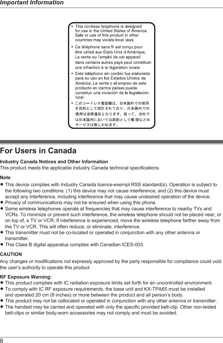 For Users in CanadaIndustry Canada Notices and Other InformationThis product meets the applicable Industry Canada technical specifications.NoteRThis device complies with Industry Canada licence-exempt RSS standard(s). Operation is subject tothe following two conditions: (1) this device may not cause interference, and (2) this device mustaccept any interference, including interference that may cause undesired operation of the device.RPrivacy of communications may not be ensured when using this phone.RSome wireless telephones operate at frequencies that may cause interference to nearby TVs andVCRs. To minimize or prevent such interference, the wireless telephone should not be placed near, oron top of, a TV or VCR. If interference is experienced, move the wireless telephone farther away fromthe TV or VCR. This will often reduce, or eliminate, interference.RThis transmitter must not be co-located or operated in conjunction with any other antenna ortransmitter.RThis Class B digital apparatus complies with Canadian ICES-003.CAUTIONAny changes or modifications not expressly approved by the party responsible for compliance could voidthe user’s authority to operate this product.RF Exposure Warning:R This product complies with IC radiation exposure limits set forth for an uncontrolled environment. R To comply with IC RF exposure requirements, the base unit and KX-TPA65 must be installed and operated 20 cm (8 inches) or more between the product and all person’s body.R This product may not be collocated or operated in conjunction with any other antenna or transmitter. R The handset may be carried and operated with only the specific provided belt-clip. Other non-testedbelt-clips or similar body-worn accessories may not comply and must be avoided.8Important Information