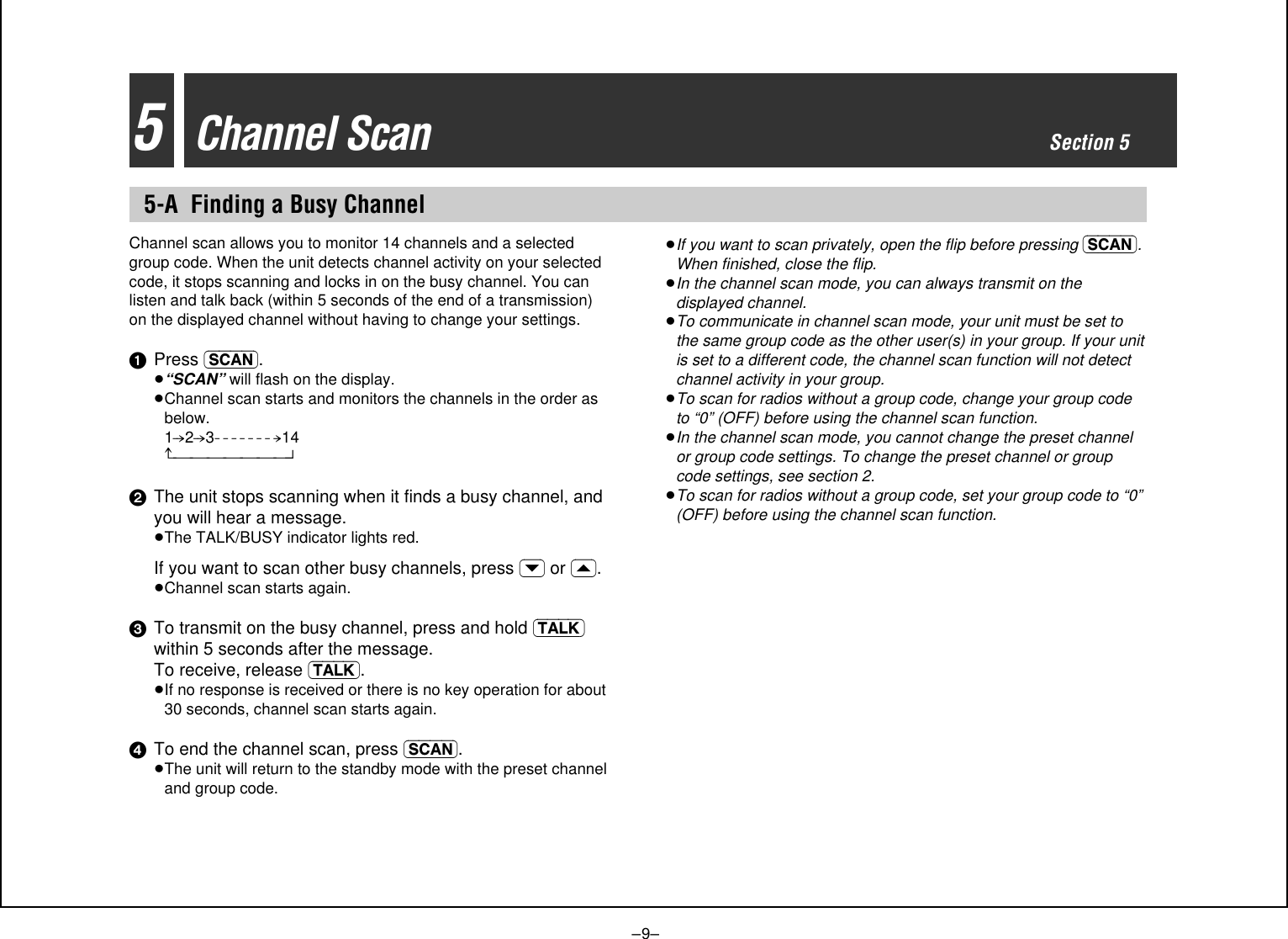–9–5Channel ScanSection 55-A Finding a Busy ChannelChannel scan allows you to monitor 14 channels and a selectedgroup code. When the unit detects channel activity on your selectedcode, it stops scanning and locks in on the busy channel. You canlisten and talk back (within 5 seconds of the end of a transmission)on the displayed channel without having to change your settings.1Press (SCAN).≥“SCAN” will flash on the display.≥Channel scan starts and monitors the channels in the order asbelow. 1-.2-.3- - - - - - - .14^_______n2The unit stops scanning when it finds a busy channel, andyou will hear a message.≥The TALK/BUSY indicator lights red.If you want to scan other busy channels, press (›) or (‹).≥Channel scan starts again.3To transmit on the busy channel, press and hold (TALK)within 5 seconds after the message. To receive, release (TALK).≥If no response is received or there is no key operation for about30 seconds, channel scan starts again.4To end the channel scan, press (SCAN).≥The unit will return to the standby mode with the preset channeland group code.≥If you want to scan privately, open the flip before pressing (SCAN).When finished, close the flip.≥In the channel scan mode, you can always transmit on thedisplayed channel.≥To communicate in channel scan mode, your unit must be set tothe same group code as the other user(s) in your group. If your unitis set to a different code, the channel scan function will not detectchannel activity in your group.≥To scan for radios without a group code, change your group codeto “0” (OFF) before using the channel scan function.≥In the channel scan mode, you cannot change the preset channelor group code settings. To change the preset channel or groupcode settings, see section 2.≥To scan for radios without a group code, set your group code to “0”(OFF) before using the channel scan function.