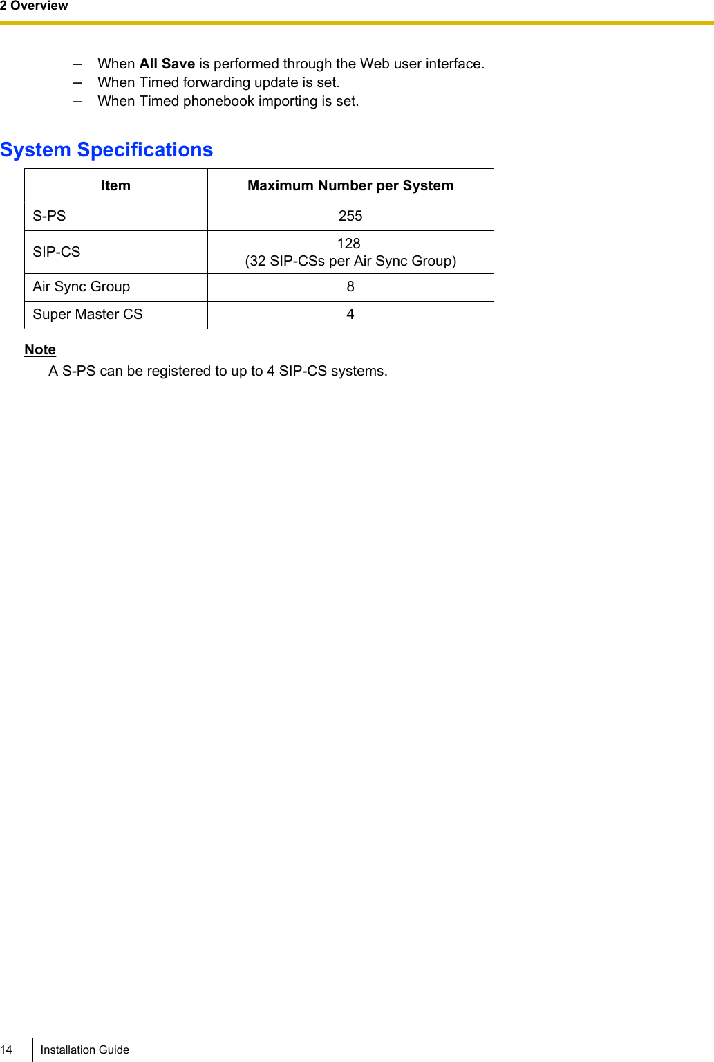 –When All Save is performed through the Web user interface.–When Timed forwarding update is set.–When Timed phonebook importing is set.System SpecificationsItem Maximum Number per SystemS-PS 255SIP-CS 128 (32 SIP-CSs per Air Sync Group)Air Sync Group 8Super Master CS 4NoteA S-PS can be registered to up to 4 SIP-CS systems.14 Installation Guide2 Overview