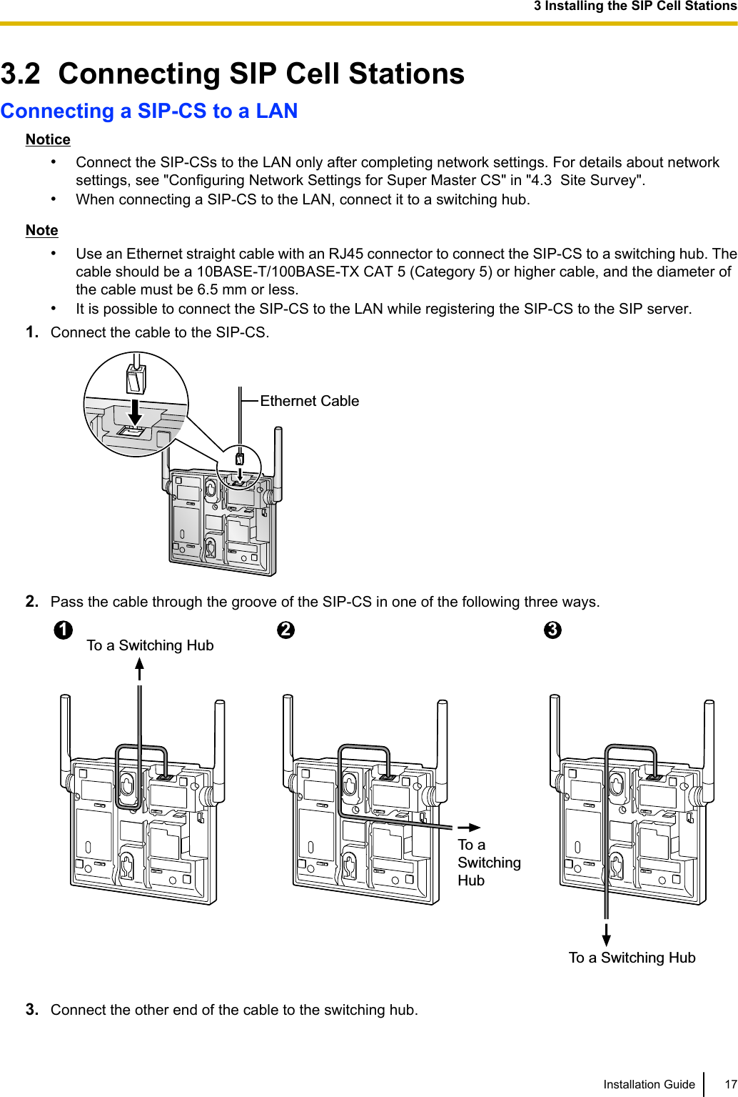 3.2  Connecting SIP Cell StationsConnecting a SIP-CS to a LANNotice•Connect the SIP-CSs to the LAN only after completing network settings. For details about networksettings, see &quot;Configuring Network Settings for Super Master CS&quot; in &quot;4.3  Site Survey&quot;.•When connecting a SIP-CS to the LAN, connect it to a switching hub.Note•Use an Ethernet straight cable with an RJ45 connector to connect the SIP-CS to a switching hub. Thecable should be a 10BASE-T/100BASE-TX CAT 5 (Category 5) or higher cable, and the diameter ofthe cable must be 6.5 mm or less.•It is possible to connect the SIP-CS to the LAN while registering the SIP-CS to the SIP server.1. Connect the cable to the SIP-CS.Ethernet Cable2. Pass the cable through the groove of the SIP-CS in one of the following three ways.To a Switching HubTo aSwitchingHubTo a Switching Hub12 313. Connect the other end of the cable to the switching hub.Installation Guide 173 Installing the SIP Cell Stations