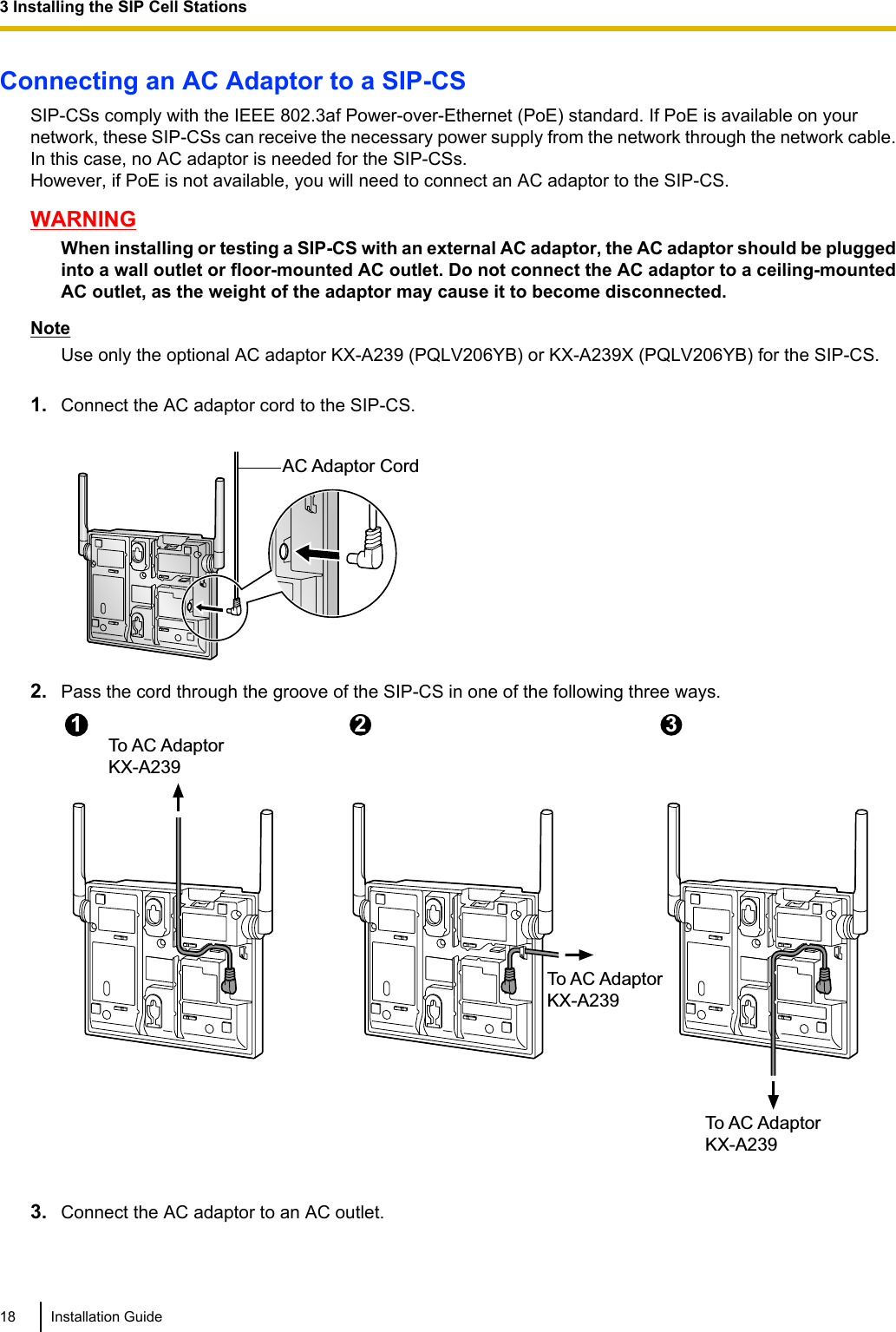 Connecting an AC Adaptor to a SIP-CSSIP-CSs comply with the IEEE 802.3af Power-over-Ethernet (PoE) standard. If PoE is available on yournetwork, these SIP-CSs can receive the necessary power supply from the network through the network cable.In this case, no AC adaptor is needed for the SIP-CSs.However, if PoE is not available, you will need to connect an AC adaptor to the SIP-CS.WARNINGWhen installing or testing a SIP-CS with an external AC adaptor, the AC adaptor should be pluggedinto a wall outlet or floor-mounted AC outlet. Do not connect the AC adaptor to a ceiling-mountedAC outlet, as the weight of the adaptor may cause it to become disconnected.NoteUse only the optional AC adaptor KX-A239 (PQLV206YB) or KX-A239X (PQLV206YB) for the SIP-CS.1. Connect the AC adaptor cord to the SIP-CS.AC Adaptor Cord2. Pass the cord through the groove of the SIP-CS in one of the following three ways.To AC AdaptorKX-A2392To AC AdaptorKX-A2393To AC AdaptorKX-A239113. Connect the AC adaptor to an AC outlet.18 Installation Guide3 Installing the SIP Cell Stations