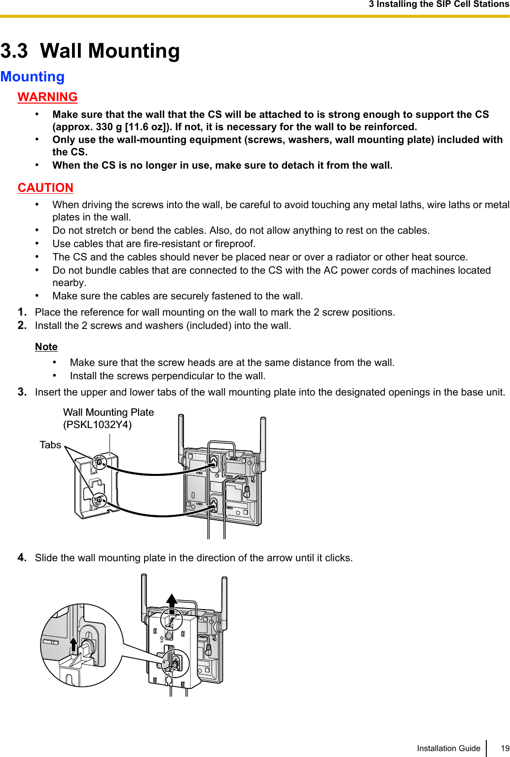 3.3  Wall MountingMountingWARNING•Make sure that the wall that the CS will be attached to is strong enough to support the CS(approx. 330 g [11.6 oz]). If not, it is necessary for the wall to be reinforced.•Only use the wall-mounting equipment (screws, washers, wall mounting plate) included withthe CS.•When the CS is no longer in use, make sure to detach it from the wall.CAUTION•When driving the screws into the wall, be careful to avoid touching any metal laths, wire laths or metalplates in the wall.•Do not stretch or bend the cables. Also, do not allow anything to rest on the cables.•Use cables that are fire-resistant or fireproof.•The CS and the cables should never be placed near or over a radiator or other heat source.•Do not bundle cables that are connected to the CS with the AC power cords of machines locatednearby.•Make sure the cables are securely fastened to the wall.1. Place the reference for wall mounting on the wall to mark the 2 screw positions.2. Install the 2 screws and washers (included) into the wall.Note•Make sure that the screw heads are at the same distance from the wall.•Install the screws perpendicular to the wall.3. Insert the upper and lower tabs of the wall mounting plate into the designated openings in the base unit.TabsWall Mounting Plate (PSKL1032Y4)4. Slide the wall mounting plate in the direction of the arrow until it clicks.Installation Guide 193 Installing the SIP Cell Stations