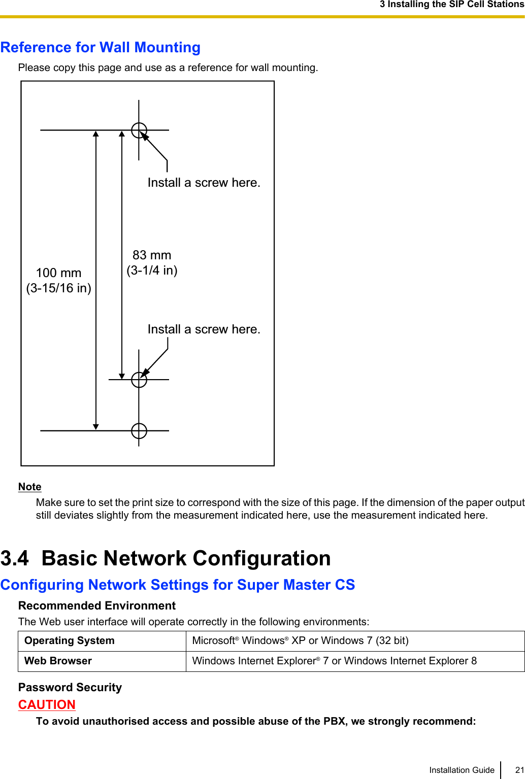 Reference for Wall MountingPlease copy this page and use as a reference for wall mounting.Install a screw here.Install a screw here.83 mm(3-1/4 in)100 mm(3-15/16 in)NoteMake sure to set the print size to correspond with the size of this page. If the dimension of the paper outputstill deviates slightly from the measurement indicated here, use the measurement indicated here.3.4  Basic Network ConfigurationConfiguring Network Settings for Super Master CSRecommended EnvironmentThe Web user interface will operate correctly in the following environments:Operating System Microsoft® Windows® XP or Windows 7 (32 bit)Web Browser Windows Internet Explorer® 7 or Windows Internet Explorer 8Password SecurityCAUTIONTo avoid unauthorised access and possible abuse of the PBX, we strongly recommend:Installation Guide 213 Installing the SIP Cell Stations