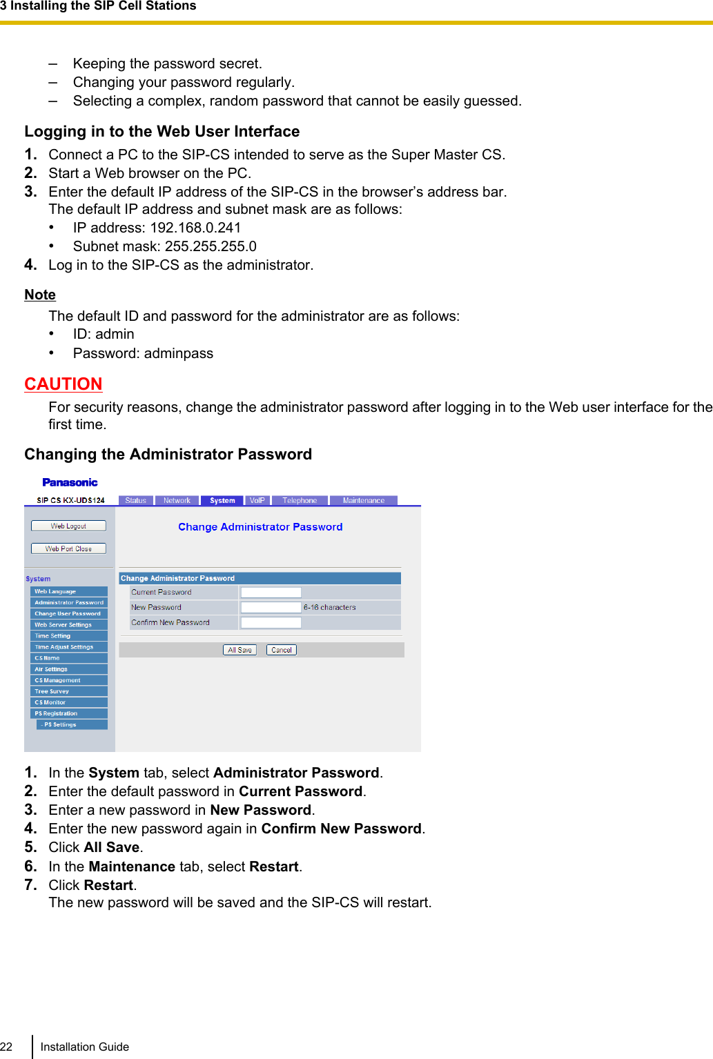 –Keeping the password secret.–Changing your password regularly.–Selecting a complex, random password that cannot be easily guessed.Logging in to the Web User Interface1. Connect a PC to the SIP-CS intended to serve as the Super Master CS.2. Start a Web browser on the PC.3. Enter the default IP address of the SIP-CS in the browser’s address bar.The default IP address and subnet mask are as follows:•IP address: 192.168.0.241•Subnet mask: 255.255.255.04. Log in to the SIP-CS as the administrator.NoteThe default ID and password for the administrator are as follows:•ID: admin•Password: adminpassCAUTIONFor security reasons, change the administrator password after logging in to the Web user interface for thefirst time.Changing the Administrator Password1. In the System tab, select Administrator Password.2. Enter the default password in Current Password.3. Enter a new password in New Password.4. Enter the new password again in Confirm New Password.5. Click All Save.6. In the Maintenance tab, select Restart.7. Click Restart.The new password will be saved and the SIP-CS will restart.22 Installation Guide3 Installing the SIP Cell Stations