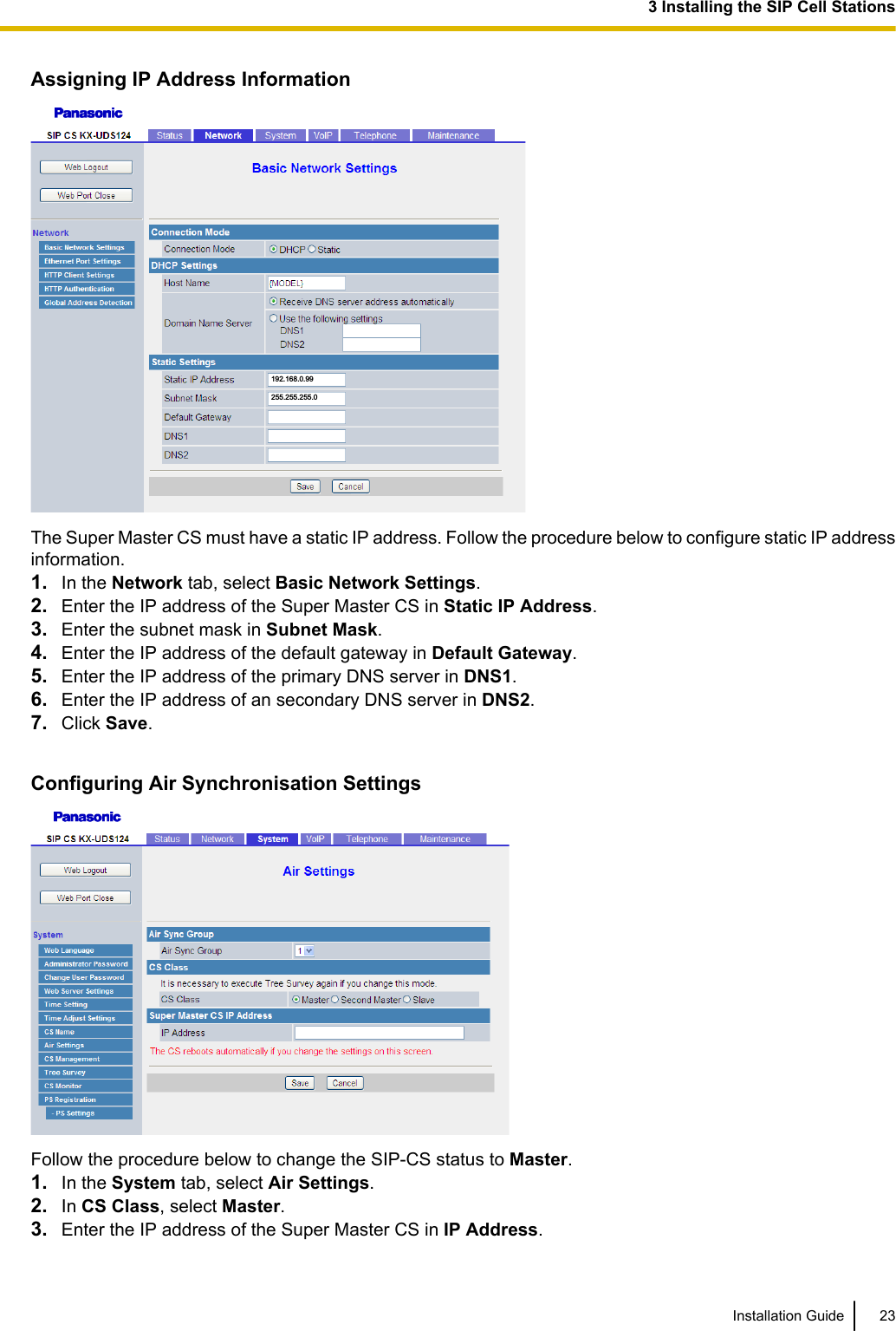Assigning IP Address Information255.255.255.0192.168.0.99The Super Master CS must have a static IP address. Follow the procedure below to configure static IP addressinformation.1. In the Network tab, select Basic Network Settings.2. Enter the IP address of the Super Master CS in Static IP Address.3. Enter the subnet mask in Subnet Mask.4. Enter the IP address of the default gateway in Default Gateway.5. Enter the IP address of the primary DNS server in DNS1.6. Enter the IP address of an secondary DNS server in DNS2.7. Click Save.Configuring Air Synchronisation SettingsFollow the procedure below to change the SIP-CS status to Master.1. In the System tab, select Air Settings.2. In CS Class, select Master.3. Enter the IP address of the Super Master CS in IP Address.Installation Guide 233 Installing the SIP Cell Stations