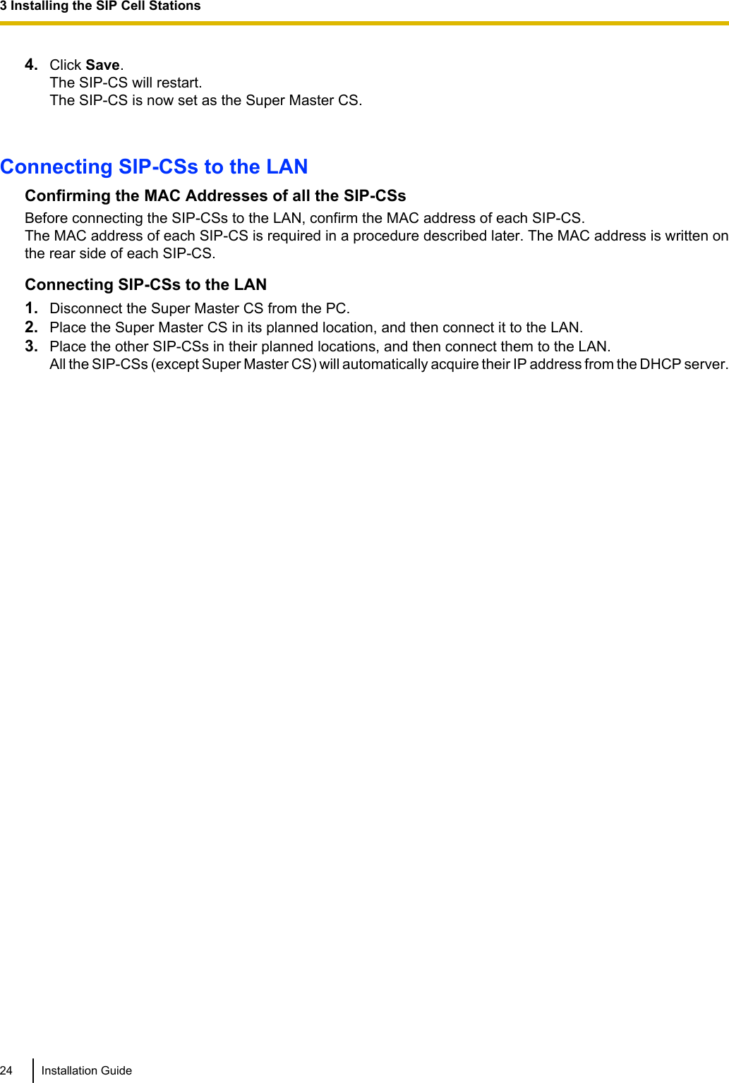 4. Click Save.The SIP-CS will restart.The SIP-CS is now set as the Super Master CS.Connecting SIP-CSs to the LANConfirming the MAC Addresses of all the SIP-CSsBefore connecting the SIP-CSs to the LAN, confirm the MAC address of each SIP-CS.The MAC address of each SIP-CS is required in a procedure described later. The MAC address is written onthe rear side of each SIP-CS.Connecting SIP-CSs to the LAN1. Disconnect the Super Master CS from the PC.2. Place the Super Master CS in its planned location, and then connect it to the LAN.3. Place the other SIP-CSs in their planned locations, and then connect them to the LAN.All the SIP-CSs (except Super Master CS) will automatically acquire their IP address from the DHCP server.24 Installation Guide3 Installing the SIP Cell Stations