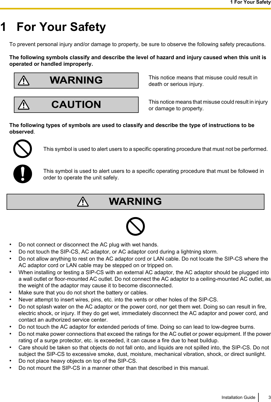 1   For Your SafetyTo prevent personal injury and/or damage to property, be sure to observe the following safety precautions.The following symbols classify and describe the level of hazard and injury caused when this unit isoperated or handled improperly.WARNINGThis notice means that misuse could result indeath or serious injury.CAUTIONThis notice means that misuse could result in injuryor damage to property.The following types of symbols are used to classify and describe the type of instructions to beobserved.This symbol is used to alert users to a specific operating procedure that must not be performed.This symbol is used to alert users to a specific operating procedure that must be followed inorder to operate the unit safely.WARNING•Do not connect or disconnect the AC plug with wet hands.•Do not touch the SIP-CS, AC adaptor, or AC adaptor cord during a lightning storm.•Do not allow anything to rest on the AC adaptor cord or LAN cable. Do not locate the SIP-CS where theAC adaptor cord or LAN cable may be stepped on or tripped on.•When installing or testing a SIP-CS with an external AC adaptor, the AC adaptor should be plugged intoa wall outlet or floor-mounted AC outlet. Do not connect the AC adaptor to a ceiling-mounted AC outlet, asthe weight of the adaptor may cause it to become disconnected.•Make sure that you do not short the battery or cables.•Never attempt to insert wires, pins, etc. into the vents or other holes of the SIP-CS.•Do not splash water on the AC adaptor or the power cord, nor get them wet. Doing so can result in fire,electric shock, or injury. If they do get wet, immediately disconnect the AC adaptor and power cord, andcontact an authorized service center.•Do not touch the AC adaptor for extended periods of time. Doing so can lead to low-degree burns.•Do not make power connections that exceed the ratings for the AC outlet or power equipment. If the powerrating of a surge protector, etc. is exceeded, it can cause a fire due to heat buildup.•Care should be taken so that objects do not fall onto, and liquids are not spilled into, the SIP-CS. Do notsubject the SIP-CS to excessive smoke, dust, moisture, mechanical vibration, shock, or direct sunlight.•Do not place heavy objects on top of the SIP-CS.•Do not mount the SIP-CS in a manner other than that described in this manual.Installation Guide 31 For Your Safety
