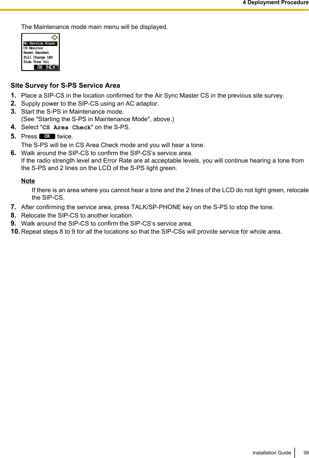 The Maintenance mode main menu will be displayed.  No Service Alarm   CS Monitor Reset Handset Full Charge LED Side Tone Vol Site Survey for S-PS Service Area1. Place a SIP-CS in the location confirmed for the Air Sync Master CS in the previous site survey.2. Supply power to the SIP-CS using an AC adaptor.3. Start the S-PS in Maintenance mode.(See &quot;Starting the S-PS in Maintenance Mode&quot;, above.)4. Select &quot;CS Area Check&quot; on the S-PS.5. Press OK twice.The S-PS will be in CS Area Check mode and you will hear a tone.6. Walk around the SIP-CS to confirm the SIP-CS’s service area.If the radio strength level and Error Rate are at acceptable levels, you will continue hearing a tone fromthe S-PS and 2 lines on the LCD of the S-PS light green.NoteIf there is an area where you cannot hear a tone and the 2 lines of the LCD do not light green, relocatethe SIP-CS.7. After confirming the service area, press TALK/SP-PHONE key on the S-PS to stop the tone.8. Relocate the SIP-CS to another location.9. Walk around the SIP-CS to confirm the SIP-CS’s service area.10. Repeat steps 8 to 9 for all the locations so that the SIP-CSs will provide service for whole area.Installation Guide 394 Deployment Procedure