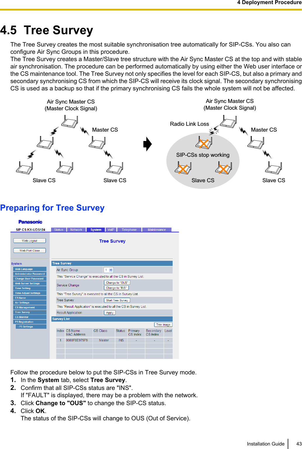 4.5  Tree SurveyThe Tree Survey creates the most suitable synchronisation tree automatically for SIP-CSs. You also canconfigure Air Sync Groups in this procedure.The Tree Survey creates a Master/Slave tree structure with the Air Sync Master CS at the top and with stableair synchronisation. The procedure can be performed automatically by using either the Web user interface orthe CS maintenance tool. The Tree Survey not only specifies the level for each SIP-CS, but also a primary andsecondary synchronising CS from which the SIP-CS will receive its clock signal. The secondary synchronisingCS is used as a backup so that if the primary synchronising CS fails the whole system will not be affected.Air Sync Master CS(Master Clock Signal)Master CSSlave CS Slave CSAir Sync Master CS(Master Clock Signal)Master CSSlave CS Slave CSRadio Link LossSIP-CSs stop workingPreparing for Tree SurveyFollow the procedure below to put the SIP-CSs in Tree Survey mode.1. In the System tab, select Tree Survey.2. Confirm that all SIP-CSs status are &quot;INS&quot;.If &quot;FAULT&quot; is displayed, there may be a problem with the network.3. Click Change to &quot;OUS&quot; to change the SIP-CS status.4. Click OK.The status of the SIP-CSs will change to OUS (Out of Service).Installation Guide 434 Deployment Procedure