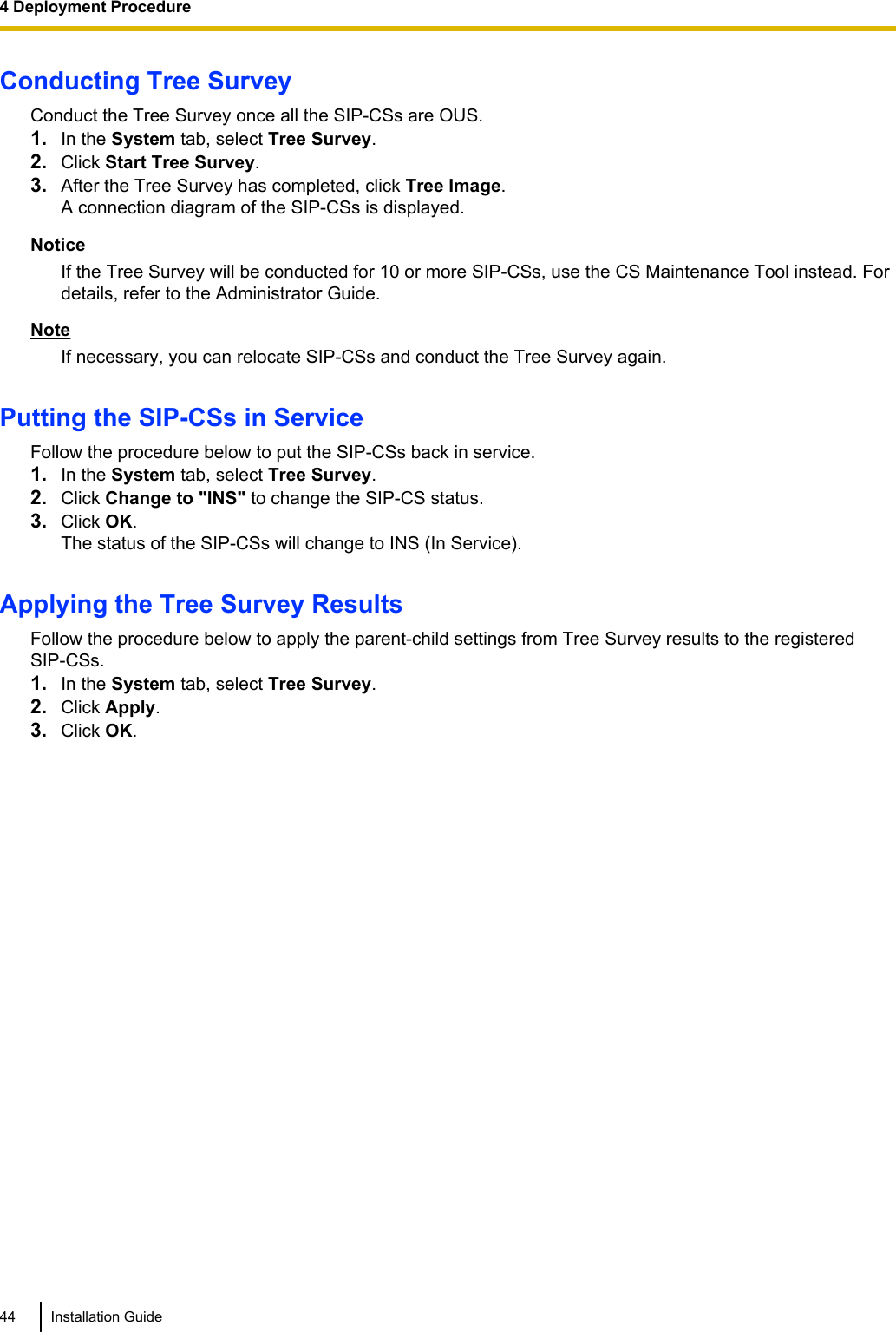 Conducting Tree SurveyConduct the Tree Survey once all the SIP-CSs are OUS.1. In the System tab, select Tree Survey.2. Click Start Tree Survey.3. After the Tree Survey has completed, click Tree Image.A connection diagram of the SIP-CSs is displayed.NoticeIf the Tree Survey will be conducted for 10 or more SIP-CSs, use the CS Maintenance Tool instead. Fordetails, refer to the Administrator Guide.NoteIf necessary, you can relocate SIP-CSs and conduct the Tree Survey again.Putting the SIP-CSs in ServiceFollow the procedure below to put the SIP-CSs back in service.1. In the System tab, select Tree Survey.2. Click Change to &quot;INS&quot; to change the SIP-CS status.3. Click OK.The status of the SIP-CSs will change to INS (In Service).Applying the Tree Survey ResultsFollow the procedure below to apply the parent-child settings from Tree Survey results to the registeredSIP-CSs.1. In the System tab, select Tree Survey.2. Click Apply.3. Click OK.44 Installation Guide4 Deployment Procedure