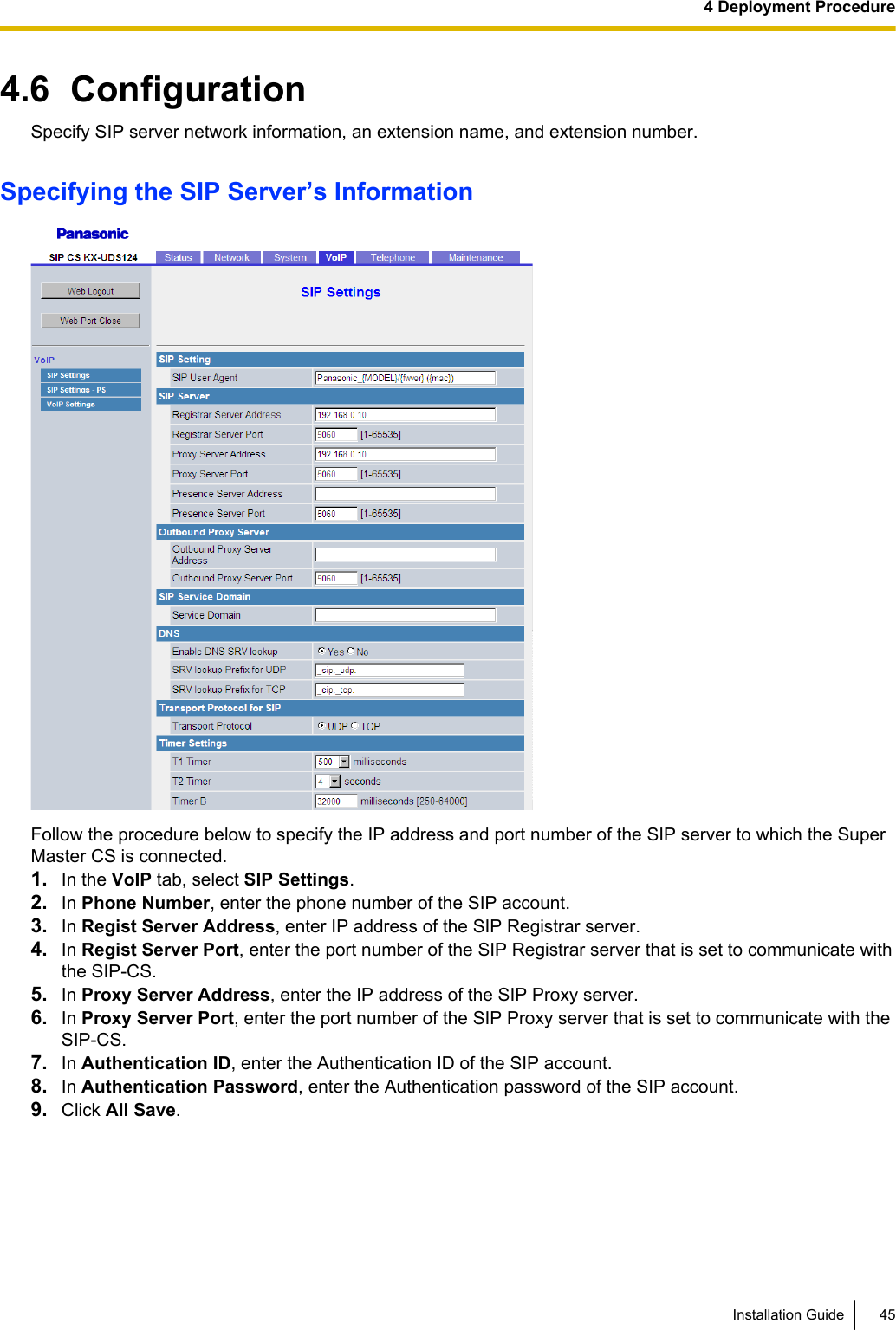 4.6  ConfigurationSpecify SIP server network information, an extension name, and extension number.Specifying the SIP Server’s InformationFollow the procedure below to specify the IP address and port number of the SIP server to which the SuperMaster CS is connected.1. In the VoIP tab, select SIP Settings.2. In Phone Number, enter the phone number of the SIP account.3. In Regist Server Address, enter IP address of the SIP Registrar server.4. In Regist Server Port, enter the port number of the SIP Registrar server that is set to communicate withthe SIP-CS.5. In Proxy Server Address, enter the IP address of the SIP Proxy server.6. In Proxy Server Port, enter the port number of the SIP Proxy server that is set to communicate with theSIP-CS.7. In Authentication ID, enter the Authentication ID of the SIP account.8. In Authentication Password, enter the Authentication password of the SIP account.9. Click All Save.Installation Guide 454 Deployment Procedure