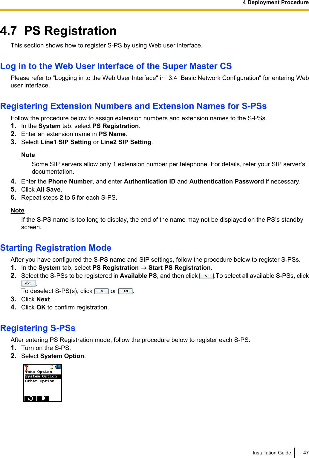 4.7  PS RegistrationThis section shows how to register S-PS by using Web user interface.Log in to the Web User Interface of the Super Master CSPlease refer to &quot;Logging in to the Web User Interface&quot; in &quot;3.4  Basic Network Configuration&quot; for entering Webuser interface.Registering Extension Numbers and Extension Names for S-PSsFollow the procedure below to assign extension numbers and extension names to the S-PSs.1. In the System tab, select PS Registration.2. Enter an extension name in PS Name.3. Seledt Line1 SIP Setting or Line2 SIP Setting.NoteSome SIP servers allow only 1 extension number per telephone. For details, refer your SIP server’sdocumentation.4. Enter the Phone Number, and enter Authentication ID and Authentication Password if necessary.5. Click All Save.6. Repeat steps 2 to 5 for each S-PS.NoteIf the S-PS name is too long to display, the end of the name may not be displayed on the PS’s standbyscreen.Starting Registration ModeAfter you have configured the S-PS name and SIP settings, follow the procedure below to register S-PSs.1. In the System tab, select PS Registration ® Start PS Registration.2. Select the S-PSs to be registered in Available PS, and then click  .To select all available S-PSs, click.To deselect S-PS(s), click   or  .3. Click Next.4. Click OK to confirm registration.Registering S-PSsAfter entering PS Registration mode, follow the procedure below to register each S-PS.1. Turn on the S-PS.2. Select System Option.Tone Option    System Option   Other Option  Installation Guide 474 Deployment Procedure