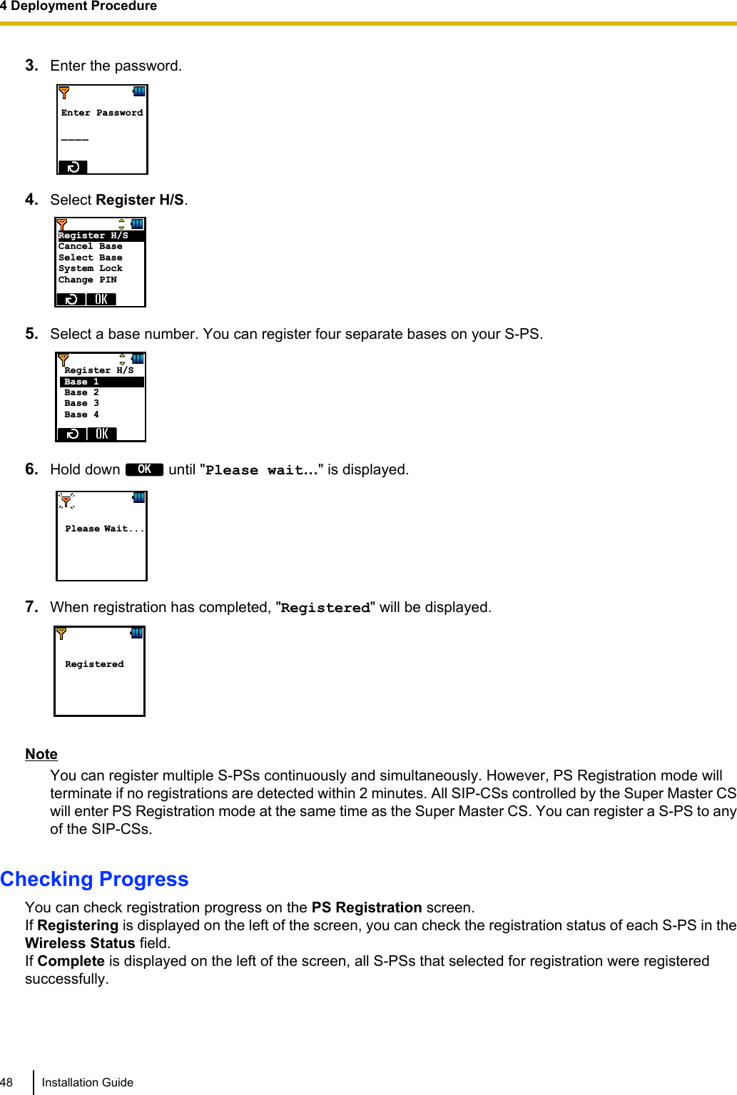 3. Enter the password. Enter Password  _ _ _ _  4. Select Register H/S.Register H/S     Cancel Base Select Base System Lock Change PIN 5. Select a base number. You can register four separate bases on your S-PS.Register H/S     Base  1           Base 2 Base 3 Base 4  6. Hold down OK until &quot;Please wait…&quot; is displayed.   Please Wait... 7. When registration has completed, &quot;Registered&quot; will be displayed.     Registered NoteYou can register multiple S-PSs continuously and simultaneously. However, PS Registration mode willterminate if no registrations are detected within 2 minutes. All SIP-CSs controlled by the Super Master CSwill enter PS Registration mode at the same time as the Super Master CS. You can register a S-PS to anyof the SIP-CSs.Checking ProgressYou can check registration progress on the PS Registration screen.If Registering is displayed on the left of the screen, you can check the registration status of each S-PS in theWireless Status field.If Complete is displayed on the left of the screen, all S-PSs that selected for registration were registeredsuccessfully.48 Installation Guide4 Deployment Procedure