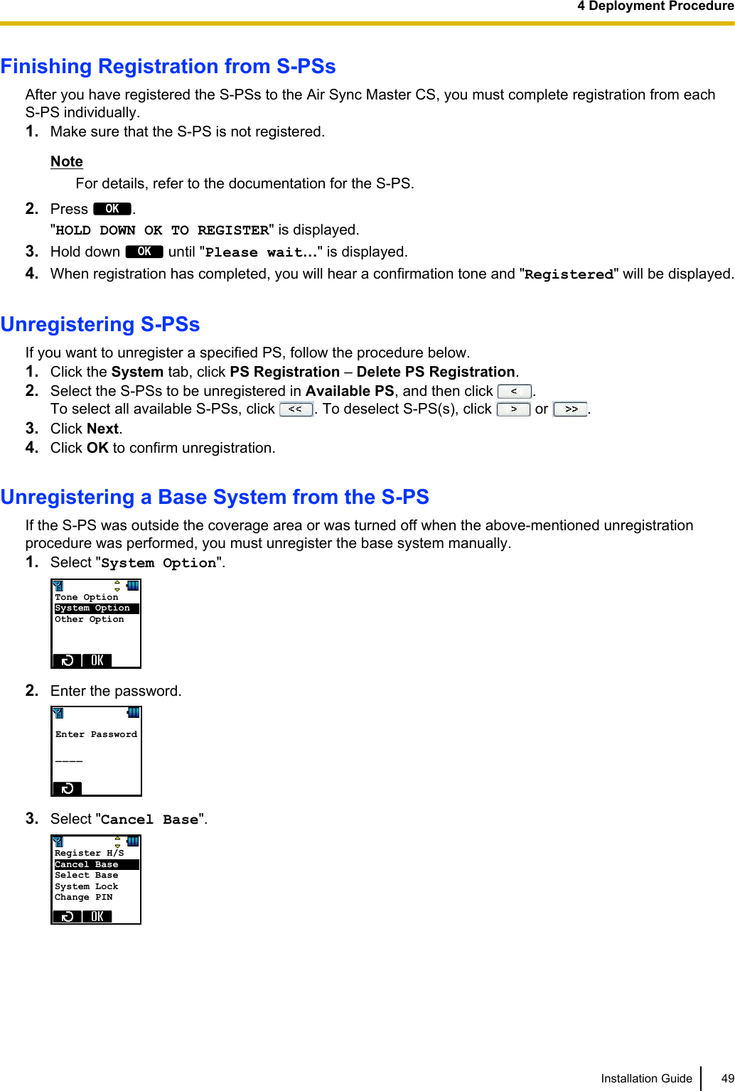 Finishing Registration from S-PSsAfter you have registered the S-PSs to the Air Sync Master CS, you must complete registration from eachS-PS individually.1. Make sure that the S-PS is not registered.NoteFor details, refer to the documentation for the S-PS.2. Press OK.&quot;HOLD DOWN OK TO REGISTER&quot; is displayed.3. Hold down OK until &quot;Please wait…&quot; is displayed.4. When registration has completed, you will hear a confirmation tone and &quot;Registered&quot; will be displayed.Unregistering S-PSsIf you want to unregister a specified PS, follow the procedure below.1. Click the System tab, click PS Registration – Delete PS Registration.2. Select the S-PSs to be unregistered in Available PS, and then click  .To select all available S-PSs, click  . To deselect S-PS(s), click   or  .3. Click Next.4. Click OK to confirm unregistration.Unregistering a Base System from the S-PSIf the S-PS was outside the coverage area or was turned off when the above-mentioned unregistrationprocedure was performed, you must unregister the base system manually.1. Select &quot;System Option&quot;.Tone Option    System Option   Other Option  2. Enter the password. Enter Password  _ _ _ _  3. Select &quot;Cancel Base&quot;.Register H/S     Cancel Base      Select Base System Lock Change PIN Installation Guide 494 Deployment Procedure