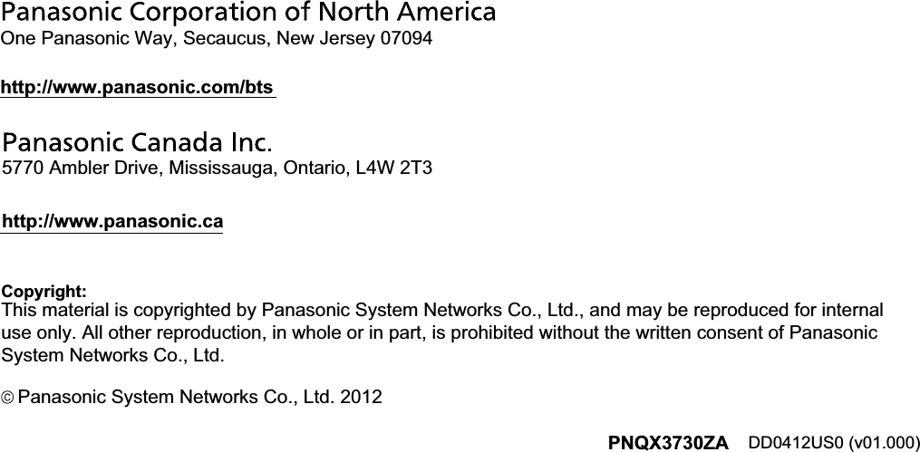 Copyright:Panasonic System Networks Co., Ltd. 2012DD0412US0 (v01.000) PNQX3730ZA This material is copyrighted by Panasonic System Networks Co., Ltd., and may be reproduced for internal use only. All other reproduction, in whole or in part, is prohibited without the written consent of Panasonic System Networks Co., Ltd.One Panasonic Way, Secaucus, New Jersey 07094http://www.panasonic.com/bts5770 Ambler Drive, Mississauga, Ontario, L4W 2T3http://www.panasonic.ca