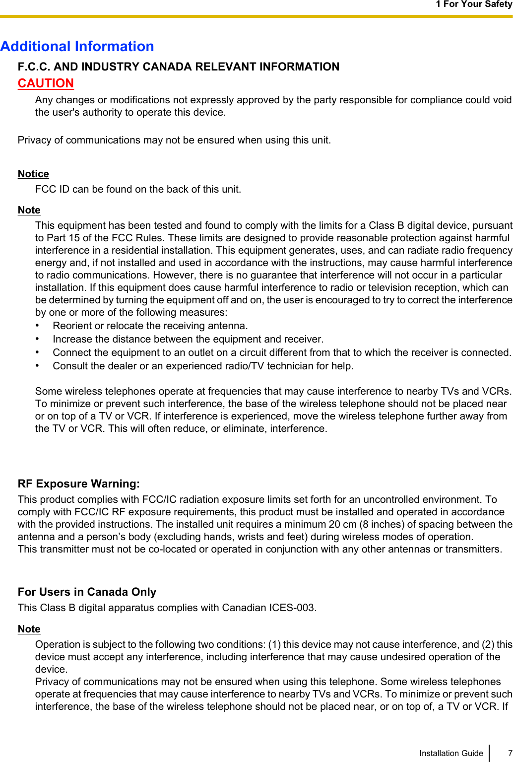 Additional InformationF.C.C. AND INDUSTRY CANADA RELEVANT INFORMATIONCAUTIONAny changes or modifications not expressly approved by the party responsible for compliance could voidthe user&apos;s authority to operate this device.Privacy of communications may not be ensured when using this unit.NoticeFCC ID can be found on the back of this unit.NoteThis equipment has been tested and found to comply with the limits for a Class B digital device, pursuantto Part 15 of the FCC Rules. These limits are designed to provide reasonable protection against harmfulinterference in a residential installation. This equipment generates, uses, and can radiate radio frequencyenergy and, if not installed and used in accordance with the instructions, may cause harmful interferenceto radio communications. However, there is no guarantee that interference will not occur in a particularinstallation. If this equipment does cause harmful interference to radio or television reception, which canbe determined by turning the equipment off and on, the user is encouraged to try to correct the interferenceby one or more of the following measures:•Reorient or relocate the receiving antenna.•Increase the distance between the equipment and receiver.•Connect the equipment to an outlet on a circuit different from that to which the receiver is connected.•Consult the dealer or an experienced radio/TV technician for help.Some wireless telephones operate at frequencies that may cause interference to nearby TVs and VCRs.To minimize or prevent such interference, the base of the wireless telephone should not be placed nearor on top of a TV or VCR. If interference is experienced, move the wireless telephone further away fromthe TV or VCR. This will often reduce, or eliminate, interference.RF Exposure Warning:This product complies with FCC/IC radiation exposure limits set forth for an uncontrolled environment. Tocomply with FCC/IC RF exposure requirements, this product must be installed and operated in accordancewith the provided instructions. The installed unit requires a minimum 20 cm (8 inches) of spacing between theantenna and a person’s body (excluding hands, wrists and feet) during wireless modes of operation.This transmitter must not be co-located or operated in conjunction with any other antennas or transmitters.For Users in Canada OnlyThis Class B digital apparatus complies with Canadian ICES-003.NoteOperation is subject to the following two conditions: (1) this device may not cause interference, and (2) thisdevice must accept any interference, including interference that may cause undesired operation of thedevice.Privacy of communications may not be ensured when using this telephone. Some wireless telephonesoperate at frequencies that may cause interference to nearby TVs and VCRs. To minimize or prevent suchinterference, the base of the wireless telephone should not be placed near, or on top of, a TV or VCR. IfInstallation Guide 71 For Your Safety