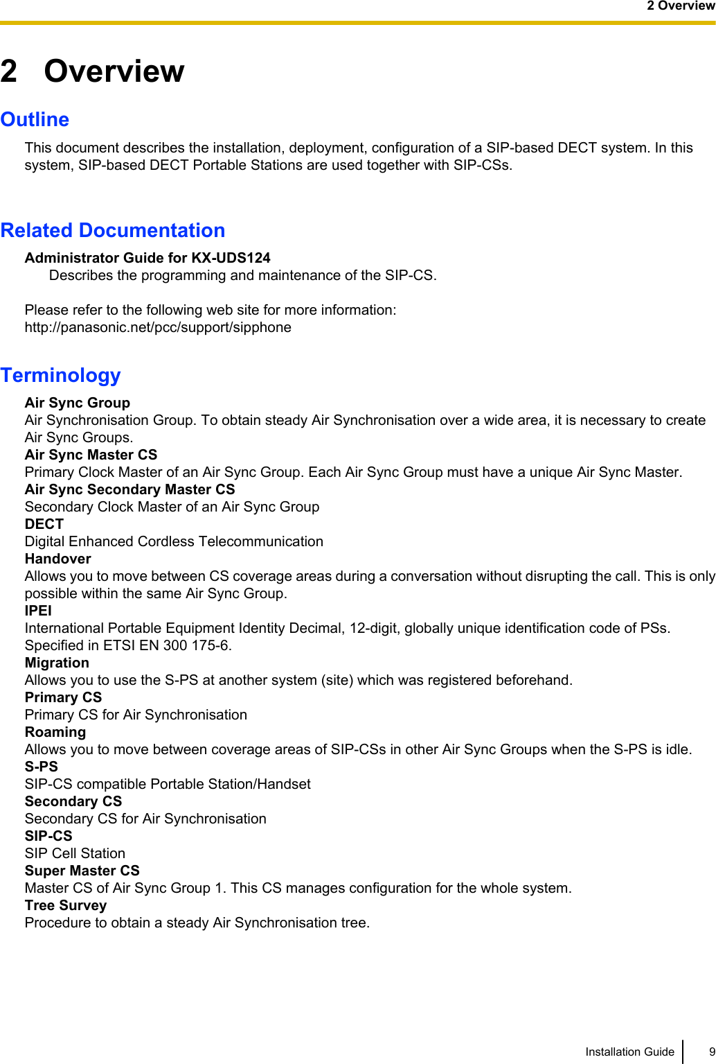 2   OverviewOutlineThis document describes the installation, deployment, configuration of a SIP-based DECT system. In thissystem, SIP-based DECT Portable Stations are used together with SIP-CSs.Related DocumentationAdministrator Guide for KX-UDS124Describes the programming and maintenance of the SIP-CS.Please refer to the following web site for more information:http://panasonic.net/pcc/support/sipphoneTerminologyAir Sync GroupAir Synchronisation Group. To obtain steady Air Synchronisation over a wide area, it is necessary to createAir Sync Groups.Air Sync Master CSPrimary Clock Master of an Air Sync Group. Each Air Sync Group must have a unique Air Sync Master.Air Sync Secondary Master CSSecondary Clock Master of an Air Sync GroupDECTDigital Enhanced Cordless TelecommunicationHandoverAllows you to move between CS coverage areas during a conversation without disrupting the call. This is onlypossible within the same Air Sync Group.IPEIInternational Portable Equipment Identity Decimal, 12-digit, globally unique identification code of PSs.Specified in ETSI EN 300 175-6.MigrationAllows you to use the S-PS at another system (site) which was registered beforehand.Primary CSPrimary CS for Air SynchronisationRoamingAllows you to move between coverage areas of SIP-CSs in other Air Sync Groups when the S-PS is idle.S-PSSIP-CS compatible Portable Station/HandsetSecondary CSSecondary CS for Air SynchronisationSIP-CSSIP Cell StationSuper Master CSMaster CS of Air Sync Group 1. This CS manages configuration for the whole system.Tree SurveyProcedure to obtain a steady Air Synchronisation tree.Installation Guide 92 Overview