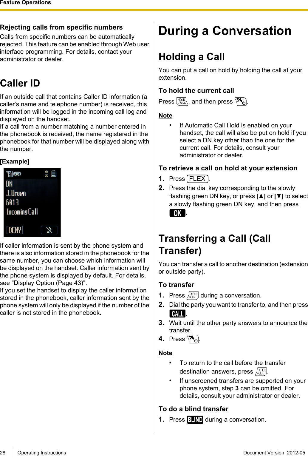 Rejecting calls from specific numbersCalls from specific numbers can be automaticallyrejected. This feature can be enabled through Web userinterface programming. For details, contact youradministrator or dealer.Caller IDIf an outside call that contains Caller ID information (acaller’s name and telephone number) is received, thisinformation will be logged in the incoming call log anddisplayed on the handset.If a call from a number matching a number entered inthe phonebook is received, the name registered in thephonebook for that number will be displayed along withthe number.[Example]If caller information is sent by the phone system andthere is also information stored in the phonebook for thesame number, you can choose which information willbe displayed on the handset. Caller information sent bythe phone system is displayed by default. For details,see &quot;Display Option (Page 43)&quot;.If you set the handset to display the caller informationstored in the phonebook, caller information sent by thephone system will only be displayed if the number of thecaller is not stored in the phonebook.During a ConversationHolding a CallYou can put a call on hold by holding the call at yourextension.To hold the current callPress  , and then press  .Note•If Automatic Call Hold is enabled on yourhandset, the call will also be put on hold if youselect a DN key other than the one for thecurrent call. For details, consult youradministrator or dealer.To retrieve a call on hold at your extension1. Press FLEX.2. Press the dial key corresponding to the slowlyflashing green DN key, or press [ ] or [ ] to selecta slowly flashing green DN key, and then press.Transferring a Call (CallTransfer)You can transfer a call to another destination (extensionor outside party).To transfer1. Press   during a conversation.2. Dial the party you want to transfer to, and then press.3. Wait until the other party answers to announce thetransfer.4. Press  .Note•To return to the call before the transferdestination answers, press  .•If unscreened transfers are supported on yourphone system, step 3 can be omitted. Fordetails, consult your administrator or dealer.To do a blind transfer1. Press   during a conversation.28 Operating Instructions Document Version  2012-05  Feature Operations