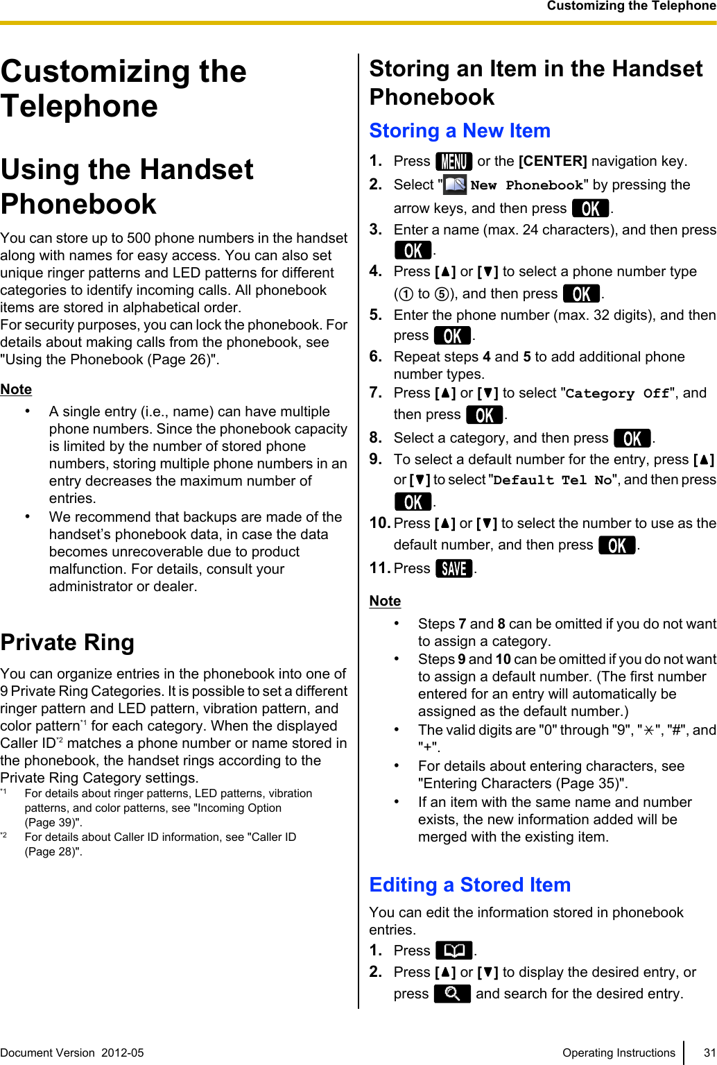 Customizing theTelephoneUsing the HandsetPhonebookYou can store up to 500 phone numbers in the handsetalong with names for easy access. You can also setunique ringer patterns and LED patterns for differentcategories to identify incoming calls. All phonebookitems are stored in alphabetical order.For security purposes, you can lock the phonebook. Fordetails about making calls from the phonebook, see&quot;Using the Phonebook (Page 26)&quot;.Note•A single entry (i.e., name) can have multiplephone numbers. Since the phonebook capacityis limited by the number of stored phonenumbers, storing multiple phone numbers in anentry decreases the maximum number ofentries.•We recommend that backups are made of thehandset’s phonebook data, in case the databecomes unrecoverable due to productmalfunction. For details, consult youradministrator or dealer.Private RingYou can organize entries in the phonebook into one of9 Private Ring Categories. It is possible to set a differentringer pattern and LED pattern, vibration pattern, andcolor pattern*1 for each category. When the displayedCaller ID*2 matches a phone number or name stored inthe phonebook, the handset rings according to thePrivate Ring Category settings.*1 For details about ringer patterns, LED patterns, vibrationpatterns, and color patterns, see &quot;Incoming Option(Page 39)&quot;.*2 For details about Caller ID information, see &quot;Caller ID(Page 28)&quot;.Storing an Item in the HandsetPhonebookStoring a New Item1. Press   or the [CENTER] navigation key.2. Select &quot;  New Phonebook&quot; by pressing thearrow keys, and then press  .3. Enter a name (max. 24 characters), and then press.4. Press [ ] or [ ] to select a phone number type(A to E), and then press  .5. Enter the phone number (max. 32 digits), and thenpress  .6. Repeat steps 4 and 5 to add additional phonenumber types.7. Press [ ] or [ ] to select &quot;Category Off&quot;, andthen press  .8. Select a category, and then press  .9. To select a default number for the entry, press [ ]or [ ] to select &quot;Default Tel No&quot;, and then press.10. Press [] or [ ] to select the number to use as thedefault number, and then press  .11. Press  .Note•Steps 7 and 8 can be omitted if you do not wantto assign a category.•Steps 9 and 10 can be omitted if you do not wantto assign a default number. (The first numberentered for an entry will automatically beassigned as the default number.)•The valid digits are &quot;0&quot; through &quot;9&quot;, &quot; &quot;, &quot;#&quot;, and&quot;+&quot;.•For details about entering characters, see&quot;Entering Characters (Page 35)&quot;.•If an item with the same name and numberexists, the new information added will bemerged with the existing item.Editing a Stored ItemYou can edit the information stored in phonebookentries.1. Press  .2. Press [ ] or [ ] to display the desired entry, orpress   and search for the desired entry.Document Version  2012-05   Operating Instructions 31Customizing the Telephone
