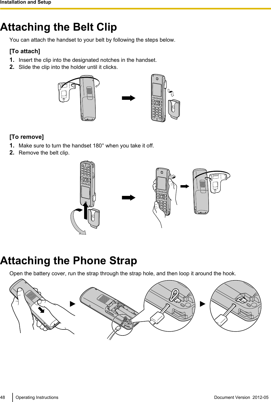 Attaching the Belt ClipYou can attach the handset to your belt by following the steps below.[To attach]1. Insert the clip into the designated notches in the handset.2. Slide the clip into the holder until it clicks.[To remove]1. Make sure to turn the handset 180° when you take it off.2. Remove the belt clip.Attaching the Phone StrapOpen the battery cover, run the strap through the strap hole, and then loop it around the hook.48 Operating Instructions Document Version  2012-05  Installation and Setup