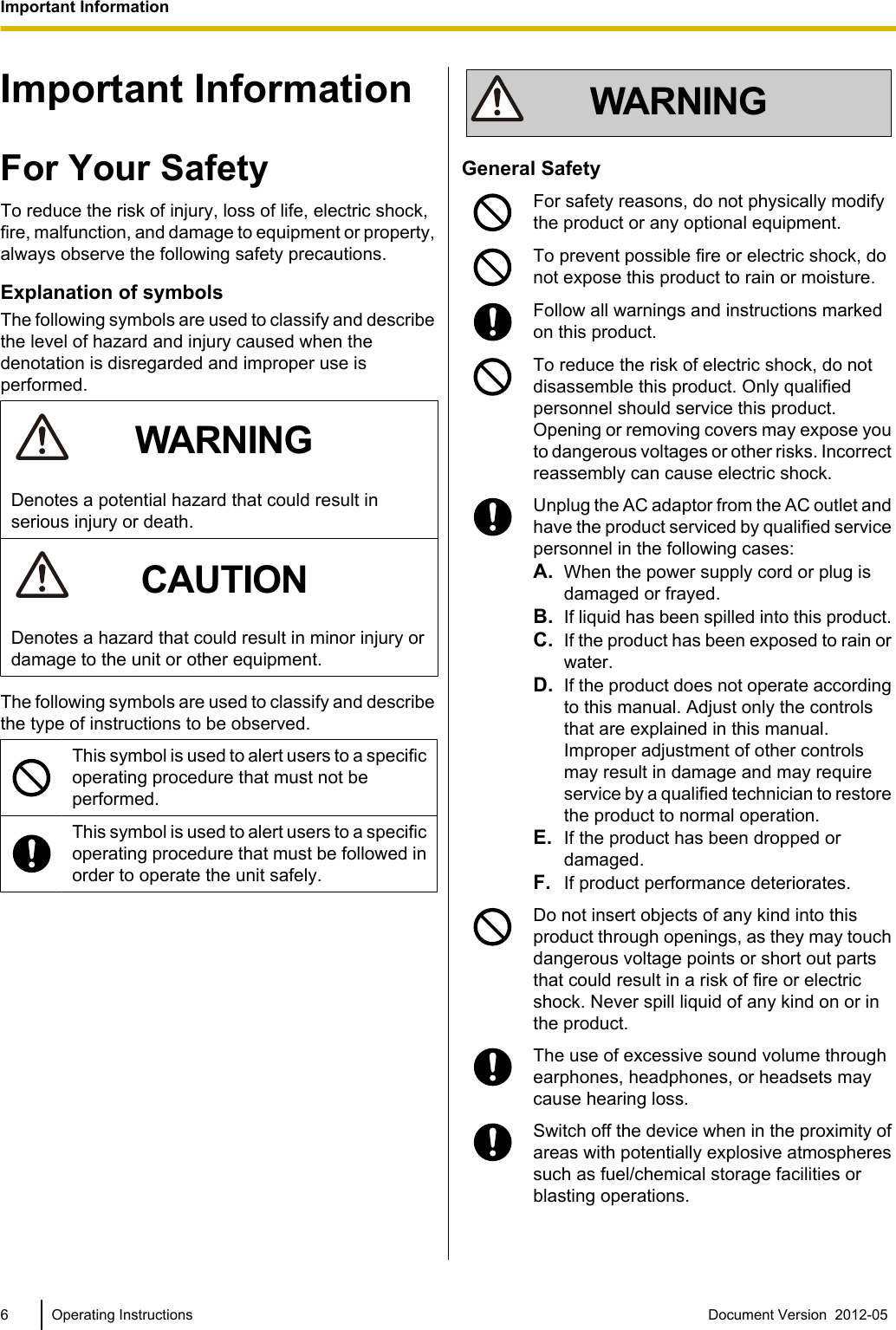Important InformationFor Your SafetyTo reduce the risk of injury, loss of life, electric shock,fire, malfunction, and damage to equipment or property,always observe the following safety precautions.Explanation of symbolsThe following symbols are used to classify and describethe level of hazard and injury caused when thedenotation is disregarded and improper use isperformed.WARNINGDenotes a potential hazard that could result inserious injury or death.CAUTIONDenotes a hazard that could result in minor injury ordamage to the unit or other equipment.The following symbols are used to classify and describethe type of instructions to be observed.This symbol is used to alert users to a specificoperating procedure that must not beperformed.This symbol is used to alert users to a specificoperating procedure that must be followed inorder to operate the unit safely.WARNINGGeneral SafetyFor safety reasons, do not physically modifythe product or any optional equipment.To prevent possible fire or electric shock, donot expose this product to rain or moisture.Follow all warnings and instructions markedon this product.To reduce the risk of electric shock, do notdisassemble this product. Only qualifiedpersonnel should service this product.Opening or removing covers may expose youto dangerous voltages or other risks. Incorrectreassembly can cause electric shock.Unplug the AC adaptor from the AC outlet andhave the product serviced by qualified servicepersonnel in the following cases:A. When the power supply cord or plug isdamaged or frayed.B. If liquid has been spilled into this product.C. If the product has been exposed to rain orwater.D. If the product does not operate accordingto this manual. Adjust only the controlsthat are explained in this manual.Improper adjustment of other controlsmay result in damage and may requireservice by a qualified technician to restorethe product to normal operation.E. If the product has been dropped ordamaged.F. If product performance deteriorates.Do not insert objects of any kind into thisproduct through openings, as they may touchdangerous voltage points or short out partsthat could result in a risk of fire or electricshock. Never spill liquid of any kind on or inthe product.The use of excessive sound volume throughearphones, headphones, or headsets maycause hearing loss.Switch off the device when in the proximity ofareas with potentially explosive atmospheressuch as fuel/chemical storage facilities orblasting operations.6 Operating Instructions Document Version  2012-05  Important Information