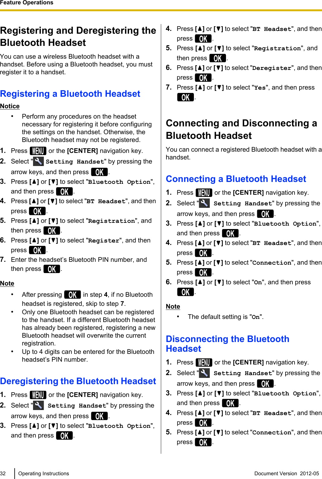 Registering and Deregistering theBluetooth HeadsetYou can use a wireless Bluetooth headset with ahandset. Before using a Bluetooth headset, you mustregister it to a handset.Registering a Bluetooth HeadsetNotice•Perform any procedures on the headsetnecessary for registering it before configuringthe settings on the handset. Otherwise, theBluetooth headset may not be registered.1. Press   or the [CENTER] navigation key.2. Select &quot;  Setting Handset&quot; by pressing thearrow keys, and then press  .3. Press [ ] or [ ] to select &quot;Bluetooth Option&quot;,and then press  .4. Press [ ] or [] to select &quot;BT Headset&quot;, and thenpress  .5. Press [ ] or [ ] to select &quot;Registration&quot;, andthen press  .6. Press [ ] or [ ] to select &quot;Register&quot;, and thenpress  .7. Enter the headset’s Bluetooth PIN number, andthen press  .Note•After pressing   in step 4, if no Bluetoothheadset is registered, skip to step 7.•Only one Bluetooth headset can be registeredto the handset. If a different Bluetooth headsethas already been registered, registering a newBluetooth headset will overwrite the currentregistration.•Up to 4 digits can be entered for the Bluetoothheadset’s PIN number.Deregistering the Bluetooth Headset1. Press   or the [CENTER] navigation key.2. Select &quot;  Setting Handset&quot; by pressing thearrow keys, and then press  .3. Press [ ] or [ ] to select &quot;Bluetooth Option&quot;,and then press  .4. Press [ ] or [] to select &quot;BT Headset&quot;, and thenpress  .5. Press [] or [ ] to select &quot;Registration&quot;, andthen press  .6. Press [] or [] to select &quot;Deregister&quot;, and thenpress  .7. Press [] or [ ] to select &quot;Yes&quot;, and then press.Connecting and Disconnecting aBluetooth HeadsetYou can connect a registered Bluetooth headset with ahandset.Connecting a Bluetooth Headset1. Press   or the [CENTER] navigation key.2. Select &quot;  Setting Handset&quot; by pressing thearrow keys, and then press  .3. Press [ ] or [ ] to select &quot;Bluetooth Option&quot;,and then press  .4. Press [ ] or [] to select &quot;BT Headset&quot;, and thenpress  .5. Press [ ] or [] to select &quot;Connection&quot;, and thenpress  .6. Press [ ] or [ ] to select &quot;On&quot;, and then press.Note•The default setting is &quot;On&quot;.Disconnecting the BluetoothHeadset1. Press   or the [CENTER] navigation key.2. Select &quot;  Setting Handset&quot; by pressing thearrow keys, and then press  .3. Press [] or [ ] to select &quot;Bluetooth Option&quot;,and then press  .4. Press [] or [] to select &quot;BT Headset&quot;, and thenpress  .5. Press [] or [] to select &quot;Connection&quot;, and thenpress  .32 Operating Instructions Document Version  2012-05  Feature Operations