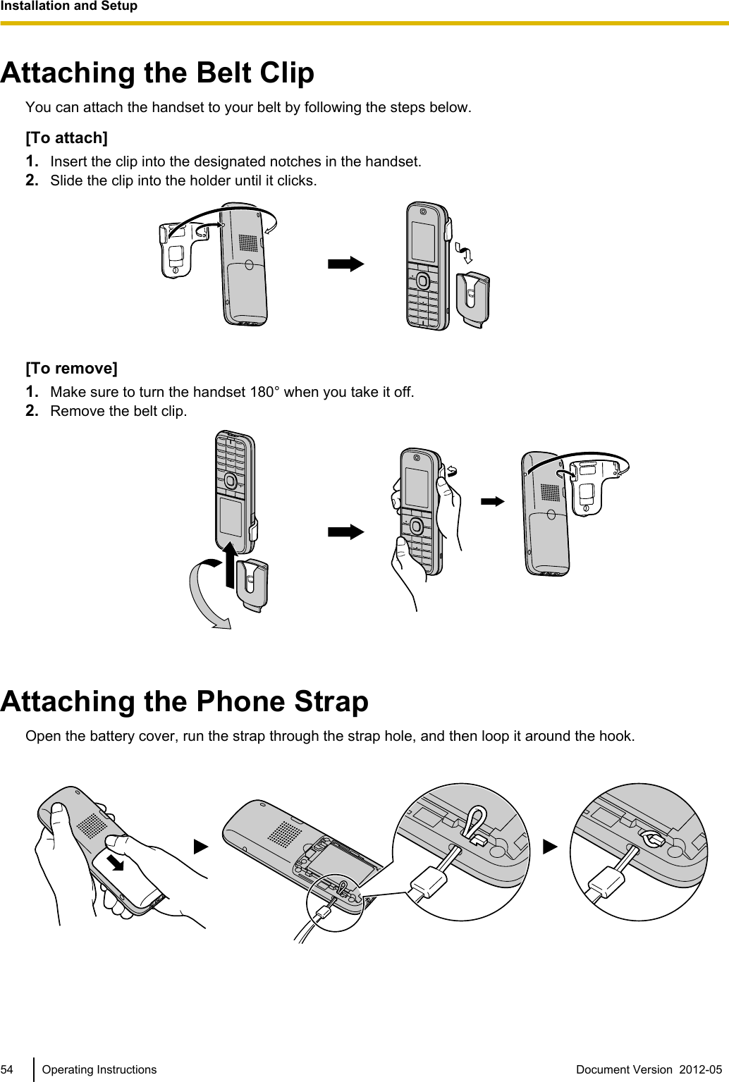 Attaching the Belt ClipYou can attach the handset to your belt by following the steps below.[To attach]1. Insert the clip into the designated notches in the handset.2. Slide the clip into the holder until it clicks.[To remove]1. Make sure to turn the handset 180° when you take it off.2. Remove the belt clip.Attaching the Phone StrapOpen the battery cover, run the strap through the strap hole, and then loop it around the hook.54 Operating Instructions Document Version  2012-05  Installation and Setup