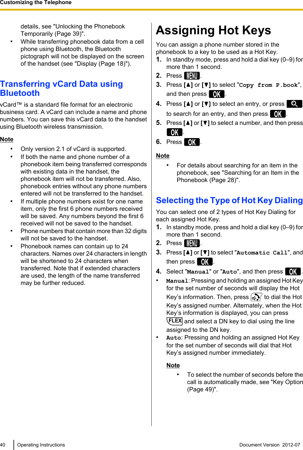 details, see &quot;Unlocking the PhonebookTemporarily (Page 39)&quot;.•While transferring phonebook data from a cellphone using Bluetooth, the Bluetoothpictograph will not be displayed on the screenof the handset (see &quot;Display (Page 18)&quot;).Transferring vCard Data usingBluetoothvCard™ is a standard file format for an electronicbusiness card. A vCard can include a name and phonenumbers. You can save this vCard data to the handsetusing Bluetooth wireless transmission.Note•Only version 2.1 of vCard is supported.•If both the name and phone number of aphonebook item being transferred correspondswith existing data in the handset, thephonebook item will not be transferred. Also,phonebook entries without any phone numbersentered will not be transferred to the handset.•If multiple phone numbers exist for one nameitem, only the first 6 phone numbers receivedwill be saved. Any numbers beyond the first 6received will not be saved to the handset.•Phone numbers that contain more than 32 digitswill not be saved to the handset.•Phonebook names can contain up to 24characters. Names over 24 characters in lengthwill be shortened to 24 characters whentransferred. Note that if extended charactersare used, the length of the name transferredmay be further reduced.Assigning Hot KeysYou can assign a phone number stored in thephonebook to a key to be used as a Hot Key.1. In standby mode, press and hold a dial key (0–9) formore than 1 second.2. Press  .3. Press [] or [ ] to select &quot;Copy from P.book&quot;,and then press  .4. Press [ ] or [ ] to select an entry, or press to search for an entry, and then press  .5. Press [ ] or [ ] to select a number, and then press.6. Press  .Note•For details about searching for an item in thephonebook, see &quot;Searching for an Item in thePhonebook (Page 28)&quot;.Selecting the Type of Hot Key DialingYou can select one of 2 types of Hot Key Dialing foreach assigned Hot Key.1. In standby mode, press and hold a dial key (0–9) formore than 1 second.2. Press  .3. Press [ ] or [ ] to select &quot;Automatic Call&quot;, andthen press  .4. Select &quot;Manual&quot; or &quot;Auto&quot;, and then press  .•Manual: Pressing and holding an assigned Hot Keyfor the set number of seconds will display the HotKey’s information. Then, press   to dial the HotKey’s assigned number. Alternately, when the HotKey’s information is displayed, you can pressFLEX and select a DN key to dial using the lineassigned to the DN key.•Auto: Pressing and holding an assigned Hot Keyfor the set number of seconds will dial that HotKey’s assigned number immediately.Note•To select the number of seconds before thecall is automatically made, see &quot;Key Option(Page 49)&quot;.40 Operating Instructions Document Version  2012-07  Customizing the Telephone