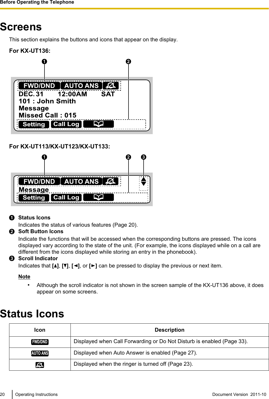 ScreensThis section explains the buttons and icons that appear on the display.For KX-UT136:Setting Call LogFor KX-UT113/KX-UT123/KX-UT133:Setting Call LogStatus IconsIndicates the status of various features (Page 20).Soft Button IconsIndicate the functions that will be accessed when the corresponding buttons are pressed. The iconsdisplayed vary according to the state of the unit. (For example, the icons displayed while on a call aredifferent from the icons displayed while storing an entry in the phonebook).Scroll IndicatorIndicates that [], [ ], [ ], or [ ] can be pressed to display the previous or next item.Note•Although the scroll indicator is not shown in the screen sample of the KX-UT136 above, it doesappear on some screens.Status IconsIcon DescriptionFWD/DNDDisplayed when Call Forwarding or Do Not Disturb is enabled (Page 33).AUTO ANSDisplayed when Auto Answer is enabled (Page 27).Displayed when the ringer is turned off (Page 23).20 Operating Instructions Document Version  2011-10  Before Operating the Telephone