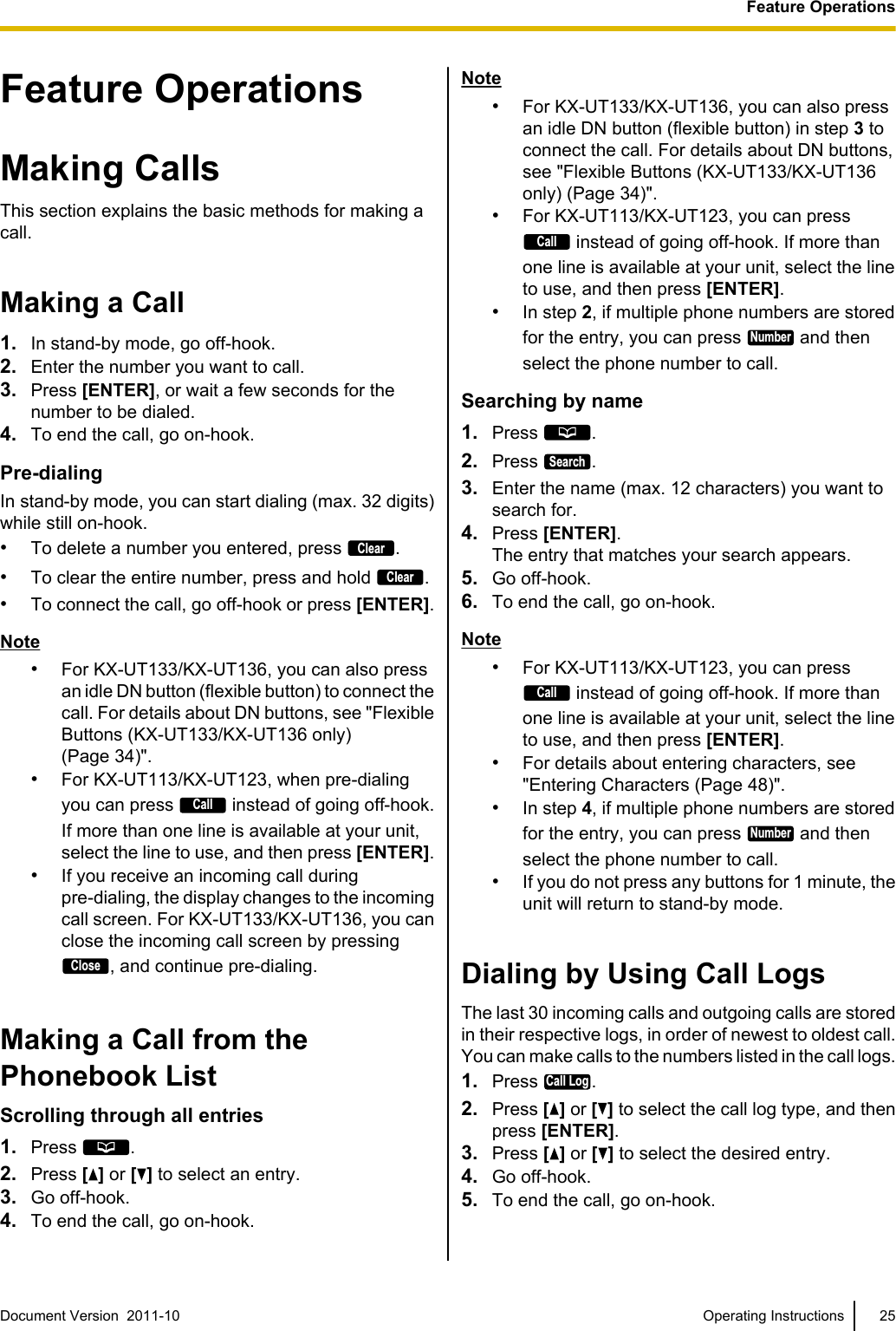 Feature OperationsMaking CallsThis section explains the basic methods for making acall.Making a Call1. In stand-by mode, go off-hook.2. Enter the number you want to call.3. Press [ENTER], or wait a few seconds for thenumber to be dialed.4. To end the call, go on-hook.Pre-dialingIn stand-by mode, you can start dialing (max. 32 digits)while still on-hook.•To delete a number you entered, press Clear.•To clear the entire number, press and hold Clear.•To connect the call, go off-hook or press [ENTER].Note•For KX-UT133/KX-UT136, you can also pressan idle DN button (flexible button) to connect thecall. For details about DN buttons, see &quot;FlexibleButtons (KX-UT133/KX-UT136 only)(Page 34)&quot;.•For KX-UT113/KX-UT123, when pre-dialingyou can press Call instead of going off-hook.If more than one line is available at your unit,select the line to use, and then press [ENTER].•If you receive an incoming call duringpre-dialing, the display changes to the incomingcall screen. For KX-UT133/KX-UT136, you canclose the incoming call screen by pressingClose, and continue pre-dialing.Making a Call from thePhonebook ListScrolling through all entries1. Press  .2. Press [ ] or [ ] to select an entry.3. Go off-hook.4. To end the call, go on-hook.Note•For KX-UT133/KX-UT136, you can also pressan idle DN button (flexible button) in step 3 toconnect the call. For details about DN buttons,see &quot;Flexible Buttons (KX-UT133/KX-UT136only) (Page 34)&quot;.•For KX-UT113/KX-UT123, you can pressCall instead of going off-hook. If more thanone line is available at your unit, select the lineto use, and then press [ENTER].•In step 2, if multiple phone numbers are storedfor the entry, you can press Number and thenselect the phone number to call.Searching by name1. Press  .2. Press Search.3. Enter the name (max. 12 characters) you want tosearch for.4. Press [ENTER].The entry that matches your search appears.5. Go off-hook.6. To end the call, go on-hook.Note•For KX-UT113/KX-UT123, you can pressCall instead of going off-hook. If more thanone line is available at your unit, select the lineto use, and then press [ENTER].•For details about entering characters, see&quot;Entering Characters (Page 48)&quot;.•In step 4, if multiple phone numbers are storedfor the entry, you can press Number and thenselect the phone number to call.•If you do not press any buttons for 1 minute, theunit will return to stand-by mode.Dialing by Using Call LogsThe last 30 incoming calls and outgoing calls are storedin their respective logs, in order of newest to oldest call.You can make calls to the numbers listed in the call logs.1. Press Call Log.2. Press [ ] or [ ] to select the call log type, and thenpress [ENTER].3. Press [ ] or [ ] to select the desired entry.4. Go off-hook.5. To end the call, go on-hook.Document Version  2011-10   Operating Instructions 25Feature Operations