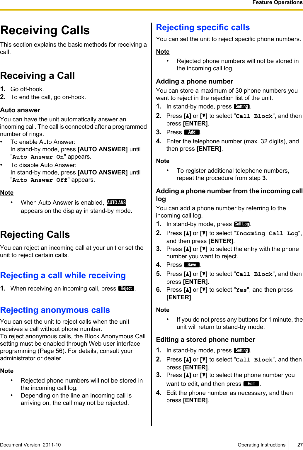 Receiving CallsThis section explains the basic methods for receiving acall.Receiving a Call1. Go off-hook.2. To end the call, go on-hook.Auto answerYou can have the unit automatically answer anincoming call. The call is connected after a programmednumber of rings.•To enable Auto Answer:In stand-by mode, press [AUTO ANSWER] until&quot;Auto Answer On&quot; appears.•To disable Auto Answer:In stand-by mode, press [AUTO ANSWER] until&quot;Auto Answer Off&quot; appears.Note•When Auto Answer is enabled, AUTO ANSappears on the display in stand-by mode.Rejecting CallsYou can reject an incoming call at your unit or set theunit to reject certain calls.Rejecting a call while receiving1. When receiving an incoming call, press Reject.Rejecting anonymous callsYou can set the unit to reject calls when the unitreceives a call without phone number.To reject anonymous calls, the Block Anonymous Callsetting must be enabled through Web user interfaceprogramming (Page 56). For details, consult youradministrator or dealer.Note•Rejected phone numbers will not be stored inthe incoming call log.•Depending on the line an incoming call isarriving on, the call may not be rejected.Rejecting specific callsYou can set the unit to reject specific phone numbers.Note•Rejected phone numbers will not be stored inthe incoming call log.Adding a phone numberYou can store a maximum of 30 phone numbers youwant to reject in the rejection list of the unit.1. In stand-by mode, press Setting.2. Press [] or [ ] to select &quot;Call Block&quot;, and thenpress [ENTER].3. Press Add.4. Enter the telephone number (max. 32 digits), andthen press [ENTER].Note•To register additional telephone numbers,repeat the procedure from step 3.Adding a phone number from the incoming calllogYou can add a phone number by referring to theincoming call log.1. In stand-by mode, press Call Log.2. Press [] or [ ] to select &quot;Incoming Call Log&quot;,and then press [ENTER].3. Press [] or [ ] to select the entry with the phonenumber you want to reject.4. Press Save.5. Press [ ] or [ ] to select &quot;Call Block&quot;, and thenpress [ENTER].6. Press [ ] or [ ] to select &quot;Yes&quot;, and then press[ENTER].Note•If you do not press any buttons for 1 minute, theunit will return to stand-by mode.Editing a stored phone number1. In stand-by mode, press Setting.2. Press [ ] or [ ] to select &quot;Call Block&quot;, and thenpress [ENTER].3. Press [ ] or [ ] to select the phone number youwant to edit, and then press Edit.4. Edit the phone number as necessary, and thenpress [ENTER].Document Version  2011-10   Operating Instructions 27Feature Operations