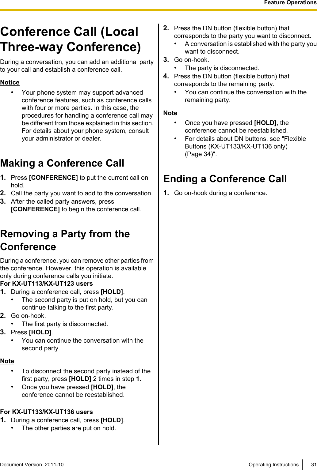 Conference Call (LocalThree-way Conference)During a conversation, you can add an additional partyto your call and establish a conference call.Notice•Your phone system may support advancedconference features, such as conference callswith four or more parties. In this case, theprocedures for handling a conference call maybe different from those explained in this section.For details about your phone system, consultyour administrator or dealer.Making a Conference Call1. Press [CONFERENCE] to put the current call onhold.2. Call the party you want to add to the conversation.3. After the called party answers, press[CONFERENCE] to begin the conference call.Removing a Party from theConferenceDuring a conference, you can remove other parties fromthe conference. However, this operation is availableonly during conference calls you initiate.For KX-UT113/KX-UT123 users1. During a conference call, press [HOLD].•The second party is put on hold, but you cancontinue talking to the first party.2. Go on-hook.•The first party is disconnected.3. Press [HOLD].•You can continue the conversation with thesecond party.Note•To disconnect the second party instead of thefirst party, press [HOLD] 2 times in step 1.•Once you have pressed [HOLD], theconference cannot be reestablished.For KX-UT133/KX-UT136 users1. During a conference call, press [HOLD].•The other parties are put on hold.2. Press the DN button (flexible button) thatcorresponds to the party you want to disconnect.•A conversation is established with the party youwant to disconnect.3. Go on-hook.•The party is disconnected.4. Press the DN button (flexible button) thatcorresponds to the remaining party.•You can continue the conversation with theremaining party.Note•Once you have pressed [HOLD], theconference cannot be reestablished.•For details about DN buttons, see &quot;FlexibleButtons (KX-UT133/KX-UT136 only)(Page 34)&quot;.Ending a Conference Call1. Go on-hook during a conference.Document Version  2011-10   Operating Instructions 31Feature Operations