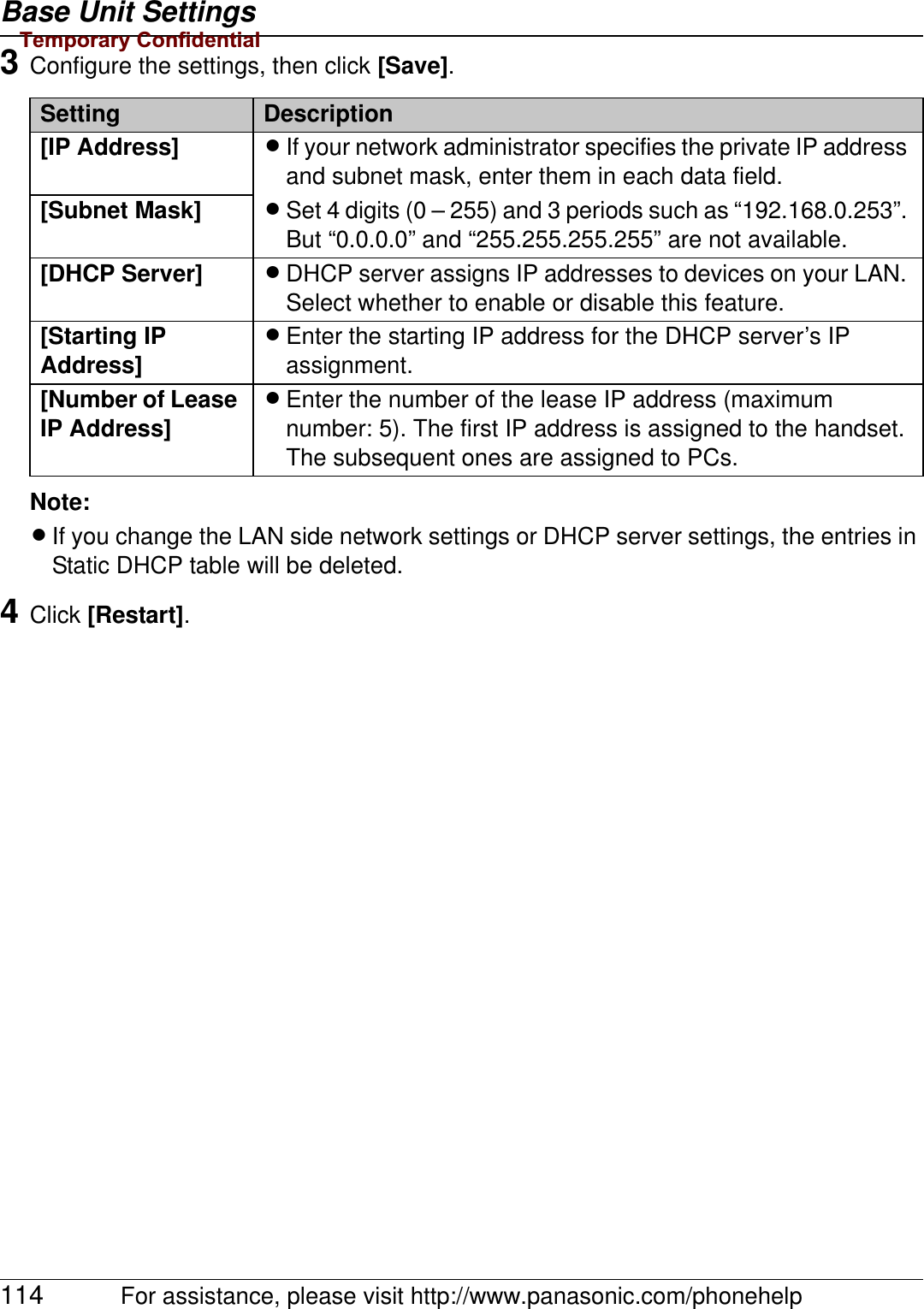 Base Unit Settings114 For assistance, please visit http://www.panasonic.com/phonehelp3Configure the settings, then click [Save].Note:LIf you change the LAN side network settings or DHCP server settings, the entries in Static DHCP table will be deleted.4Click [Restart].Setting Description[IP Address] LIf your network administrator specifies the private IP address and subnet mask, enter them in each data field.LSet 4 digits (0 – 255) and 3 periods such as “192.168.0.253”. But “0.0.0.0” and “255.255.255.255” are not available.[Subnet Mask][DHCP Server] LDHCP server assigns IP addresses to devices on your LAN. Select whether to enable or disable this feature.[Starting IP Address]LEnter the starting IP address for the DHCP server’s IP assignment.[Number of Lease IP Address]LEnter the number of the lease IP address (maximum number: 5). The first IP address is assigned to the handset. The subsequent ones are assigned to PCs.Temporary Confidential