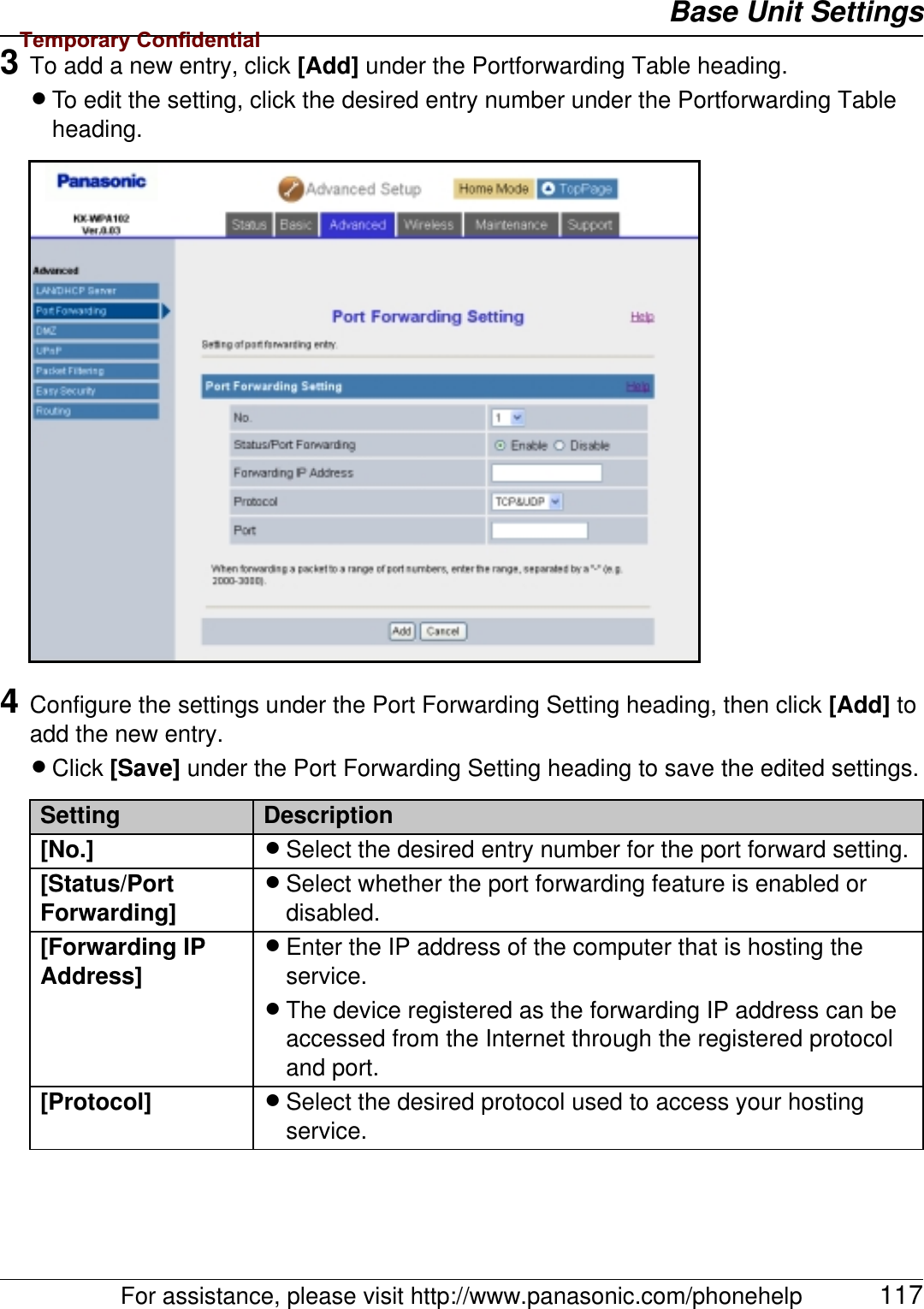 Base Unit SettingsFor assistance, please visit http://www.panasonic.com/phonehelp 1173To add a new entry, click [Add] under the Portforwarding Table heading.LTo edit the setting, click the desired entry number under the Portforwarding Table heading.4Configure the settings under the Port Forwarding Setting heading, then click [Add] to add the new entry.LClick [Save] under the Port Forwarding Setting heading to save the edited settings.Setting Description[No.] LSelect the desired entry number for the port forward setting.[Status/Port Forwarding]LSelect whether the port forwarding feature is enabled or disabled.[Forwarding IP Address]LEnter the IP address of the computer that is hosting the service.LThe device registered as the forwarding IP address can be accessed from the Internet through the registered protocol and port.[Protocol] LSelect the desired protocol used to access your hosting service.Temporary Confidential