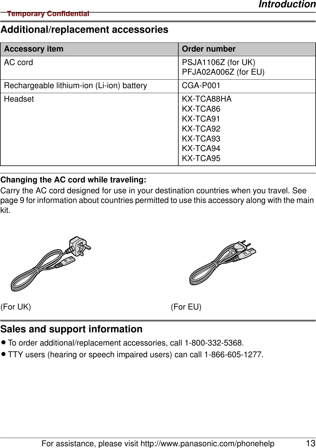 IntroductionFor assistance, please visit http://www.panasonic.com/phonehelp 13Additional/replacement accessoriesChanging the AC cord while traveling:Carry the AC cord designed for use in your destination countries when you travel. See page 9 for information about countries permitted to use this accessory along with the main kit.Sales and support informationLTo order additional/replacement accessories, call 1-800-332-5368.LTTY users (hearing or speech impaired users) can call 1-866-605-1277.Accessory item Order numberAC cord PSJA1106Z (for UK)PFJA02A006Z (for EU)Rechargeable lithium-ion (Li-ion) battery CGA-P001Headset KX-TCA88HAKX-TCA86KX-TCA91KX-TCA92KX-TCA93KX-TCA94KX-TCA95(For UK) (For EU)Temporary Confidential