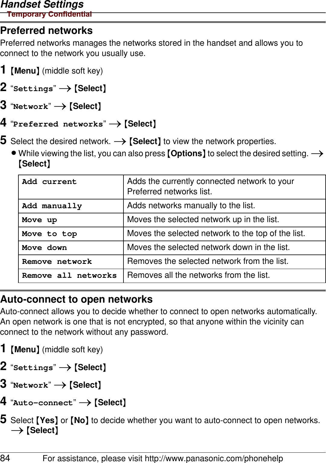 Handset Settings84 For assistance, please visit http://www.panasonic.com/phonehelpPreferred networksPreferred networks manages the networks stored in the handset and allows you to connect to the network you usually use.1{Menu} (middle soft key)2“Settings” i {Select}3“Network” i {Select}4“Preferred networks” i {Select}5Select the desired network. i {Select} to view the network properties.LWhile viewing the list, you can also press {Options} to select the desired setting. i {Select}Auto-connect to open networksAuto-connect allows you to decide whether to connect to open networks automatically.An open network is one that is not encrypted, so that anyone within the vicinity can connect to the network without any password.1{Menu} (middle soft key)2“Settings” i {Select}3“Network” i {Select}4“Auto-connect” i {Select}5Select {Yes} or {No} to decide whether you want to auto-connect to open networks. i {Select}Add current Adds the currently connected network to your Preferred networks list.Add manually Adds networks manually to the list.Move up Moves the selected network up in the list.Move to top Moves the selected network to the top of the list.Move down Moves the selected network down in the list.Remove network Removes the selected network from the list.Remove all networks Removes all the networks from the list.Temporary Confidential