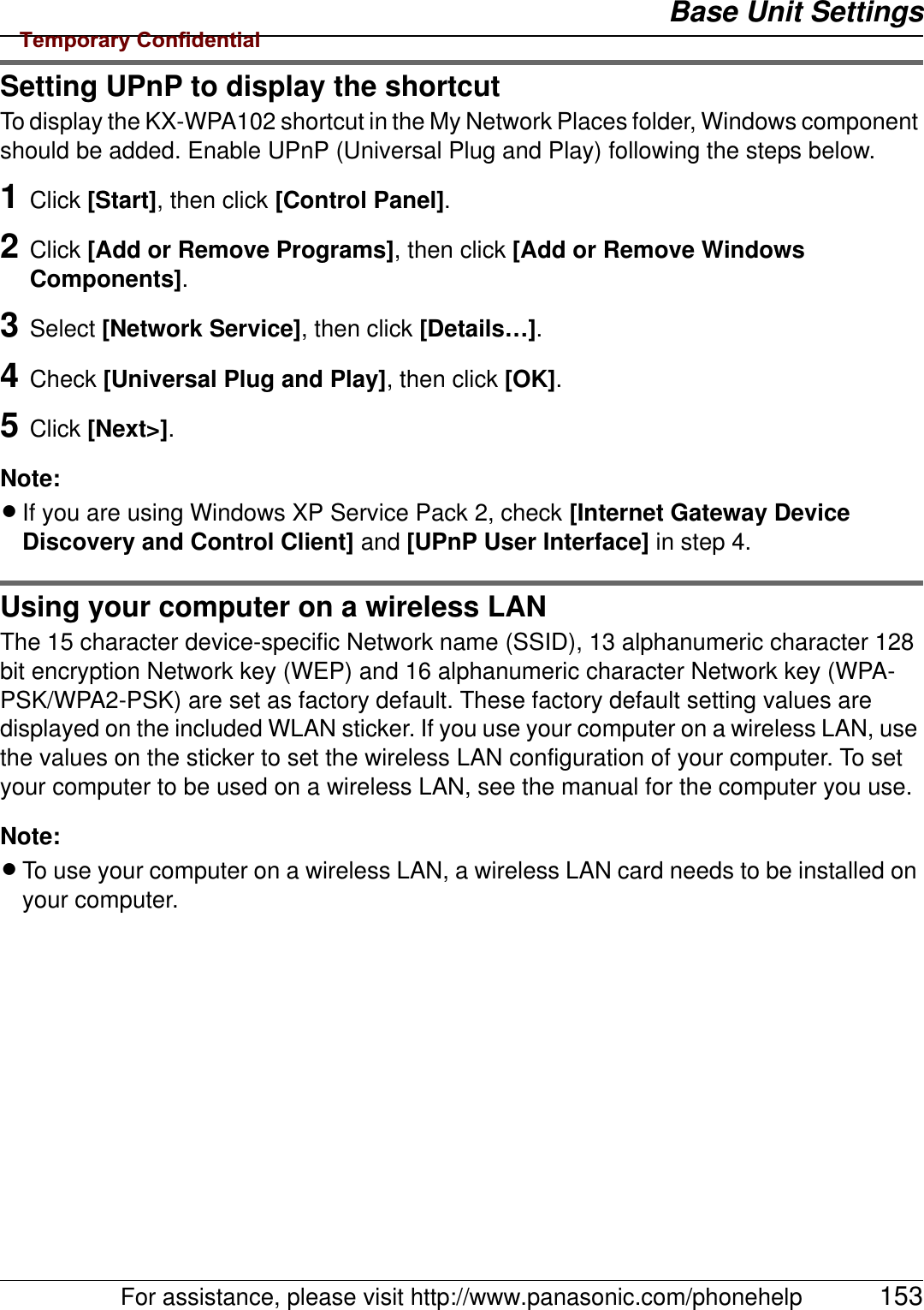 Base Unit SettingsFor assistance, please visit http://www.panasonic.com/phonehelp 153Setting UPnP to display the shortcutTo display the KX-WPA102 shortcut in the My Network Places folder, Windows component should be added. Enable UPnP (Universal Plug and Play) following the steps below.1Click [Start], then click [Control Panel].2Click [Add or Remove Programs], then click [Add or Remove Windows Components].3Select [Network Service], then click [Details…].4Check [Universal Plug and Play], then click [OK].5Click [Next&gt;].Note:LIf you are using Windows XP Service Pack 2, check [Internet Gateway Device Discovery and Control Client] and [UPnP User Interface] in step 4.Using your computer on a wireless LANThe 15 character device-specific Network name (SSID), 13 alphanumeric character 128 bit encryption Network key (WEP) and 16 alphanumeric character Network key (WPA-PSK/WPA2-PSK) are set as factory default. These factory default setting values are displayed on the included WLAN sticker. If you use your computer on a wireless LAN, use the values on the sticker to set the wireless LAN configuration of your computer. To set your computer to be used on a wireless LAN, see the manual for the computer you use.Note:LTo use your computer on a wireless LAN, a wireless LAN card needs to be installed on your computer.Temporary Confidential