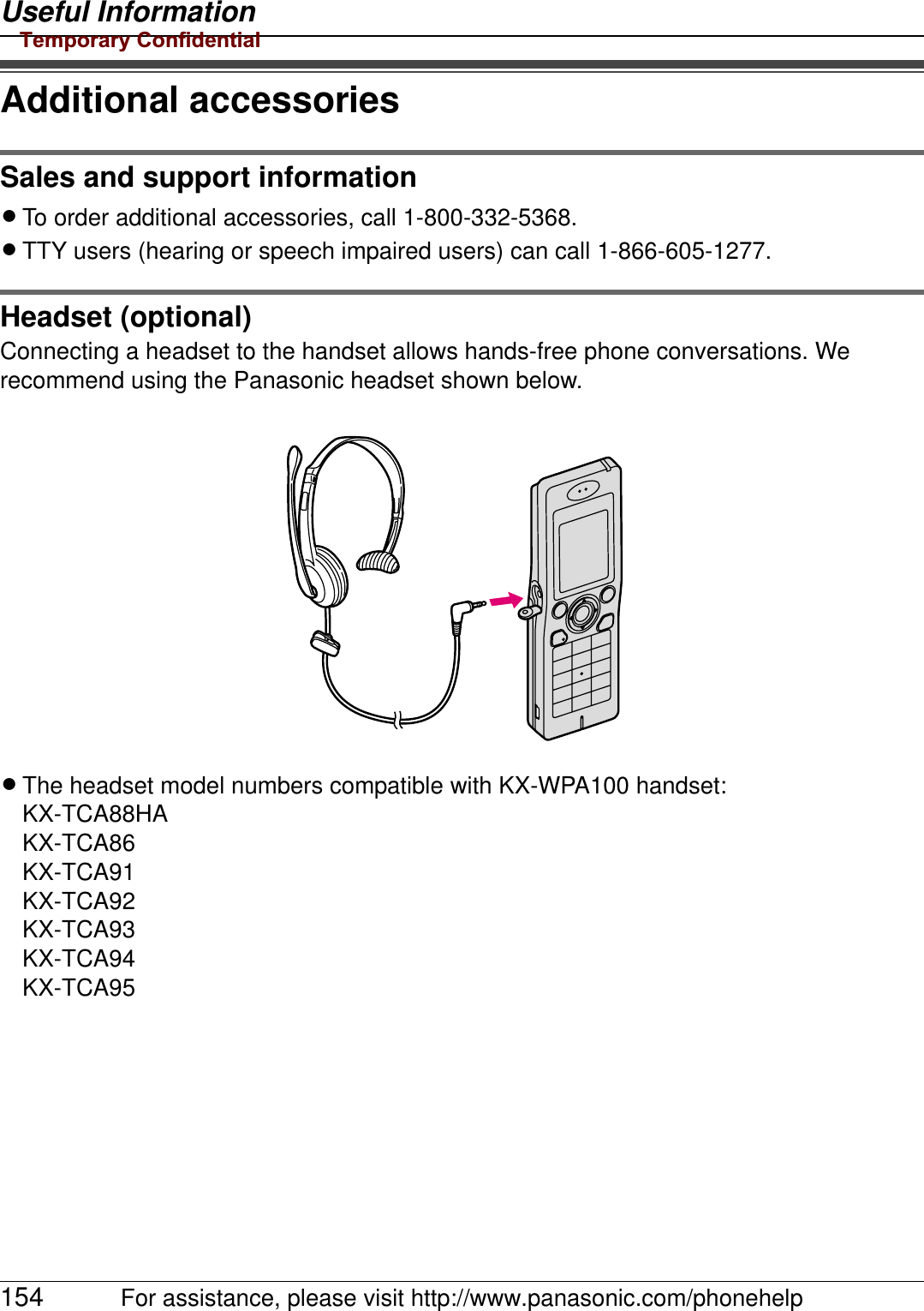 Useful Information154 For assistance, please visit http://www.panasonic.com/phonehelpAdditional accessoriesSales and support informationLTo order additional accessories, call 1-800-332-5368.LTTY users (hearing or speech impaired users) can call 1-866-605-1277.Headset (optional)Connecting a headset to the handset allows hands-free phone conversations. We recommend using the Panasonic headset shown below.LThe headset model numbers compatible with KX-WPA100 handset:KX-TCA88HAKX-TCA86KX-TCA91KX-TCA92KX-TCA93KX-TCA94KX-TCA95Temporary Confidential