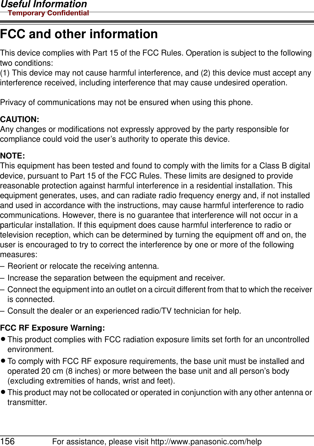 Useful Information156 For assistance, please visit http://www.panasonic.com/helpFCC and other informationThis device complies with Part 15 of the FCC Rules. Operation is subject to the following two conditions:(1) This device may not cause harmful interference, and (2) this device must accept any interference received, including interference that may cause undesired operation. Privacy of communications may not be ensured when using this phone.CAUTION:Any changes or modifications not expressly approved by the party responsible for compliance could void the user’s authority to operate this device.NOTE:This equipment has been tested and found to comply with the limits for a Class B digital device, pursuant to Part 15 of the FCC Rules. These limits are designed to provide reasonable protection against harmful interference in a residential installation. This equipment generates, uses, and can radiate radio frequency energy and, if not installed and used in accordance with the instructions, may cause harmful interference to radio communications. However, there is no guarantee that interference will not occur in a particular installation. If this equipment does cause harmful interference to radio or television reception, which can be determined by turning the equipment off and on, the user is encouraged to try to correct the interference by one or more of the following measures:– Reorient or relocate the receiving antenna.– Increase the separation between the equipment and receiver.– Connect the equipment into an outlet on a circuit different from that to which the receiver is connected.– Consult the dealer or an experienced radio/TV technician for help.FCC RF Exposure Warning:LThis product complies with FCC radiation exposure limits set forth for an uncontrolled environment. LTo comply with FCC RF exposure requirements, the base unit must be installed and operated 20 cm (8 inches) or more between the base unit and all person’s body (excluding extremities of hands, wrist and feet). LThis product may not be collocated or operated in conjunction with any other antenna or transmitter.Temporary Confidential